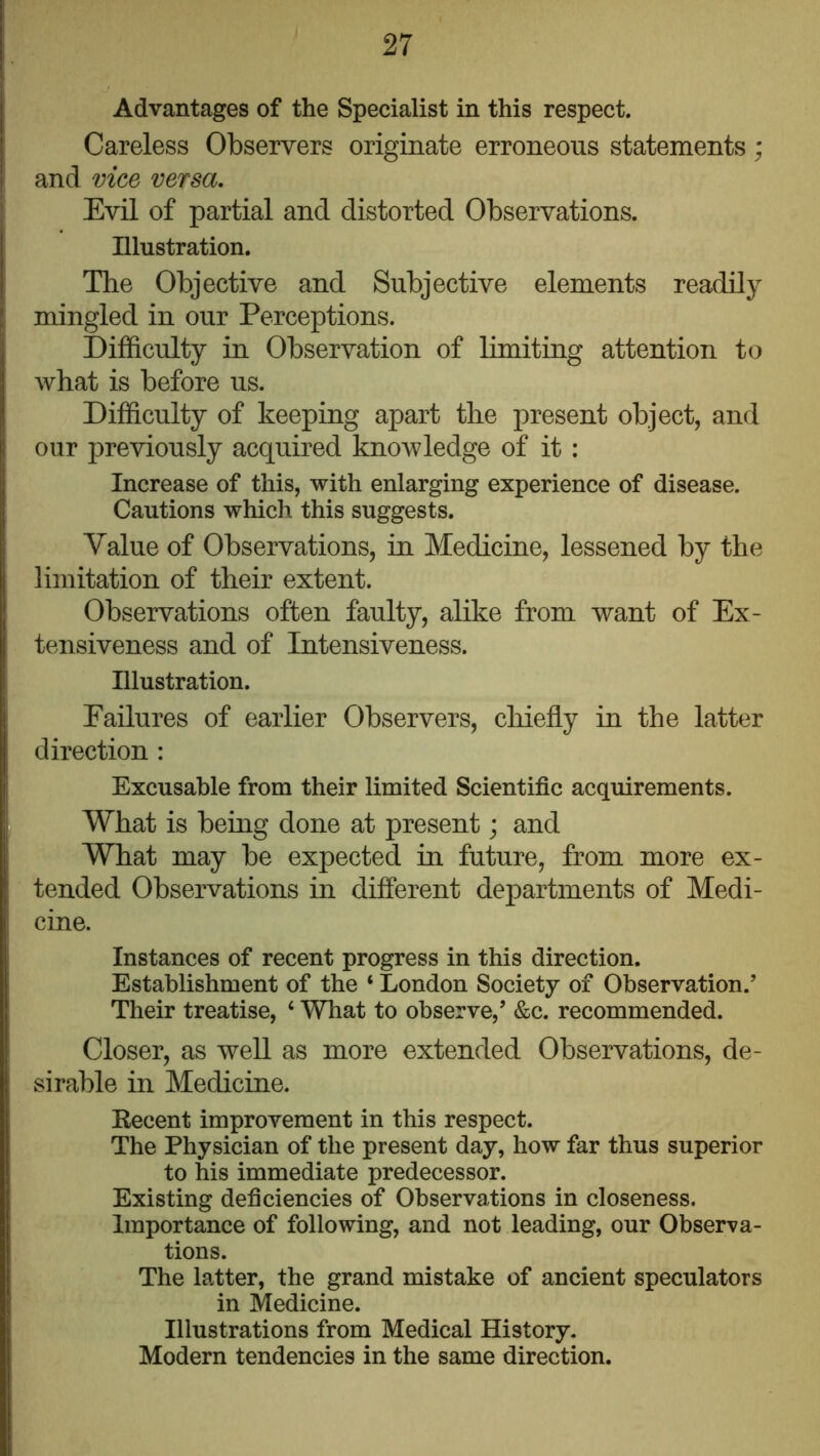 Advantages of the Specialist in this respect. Careless Observers originate erroneous statements; and vice versa. Evil of partial and distorted Observations. Illustration. The Objective and Subjective elements readily mingled in our Perceptions. Difficulty in Observation of limiting attention to what is before us. Difficulty of keeping apart tlie present object, and our previously acquired knowledge of it : Increase of this, with enlarging experience of disease. Cautions which this suggests. Value of Observations, in Medicine, lessened by the limitation of their extent. Observations often faulty, alike from want of Ex- tensiveness and of Intensiveness. Illustration. Failures of earlier Observers, chiefly in the latter direction : Excusable from their limited Scientific acquirements. What is being done at present; and What may be expected in future, from more ex- tended Observations in different departments of Medi- cine. Instances of recent progress in this direction. Establishment of the ‘ London Society of Observation.’ Their treatise, ‘ What to observe,’ &c. recommended. Closer, as well as more extended Observations, de- sirable in Medicine. Eecent improvement in this respect. The Physician of the present day, how far thus superior to his immediate predecessor. Existing deficiencies of Observations in closeness. Importance of following, and not leading, our Observa- tions. The latter, the grand mistake of ancient speculators in Medicine. Illustrations from Medical History. Modern tendencies in the same direction.