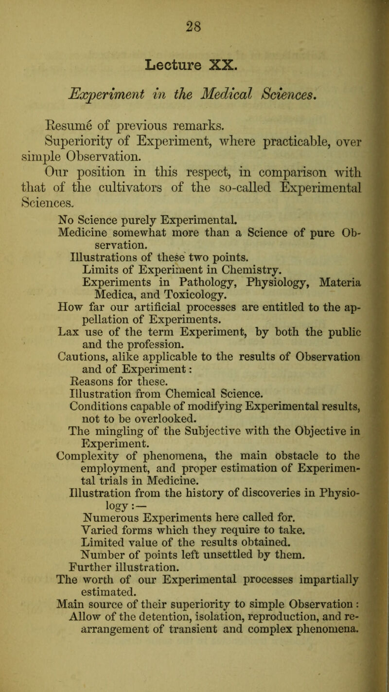 Lecture XX. Experiment in the Medical Sciences. Eesume of previous remarks. Superiority of Experiment, where practicable, over simple Observation. Our position in this respect, in comparison with that of the cultivators of the so-called Experimental Sciences. No Science purely Experimental. Medicine somewhat more than a Science of pure Ob- servation. Illustrations of these two points. Limits of Experiment in Chemistry. Experiments in Pathology, Physiology, Materia Medica, and Toxicology. How far our artificial processes are entitled to the ap- pellation of Experiments. Lax use of the term Experiment, by both the public and the profession. Cautions, alike applicable to the results of Observation and of Experiment: Reasons for these. Illustration from Chemical Science. Conditions capable of modifying Experimental results, not to be overlooked. The mingling of the Subjective with the Objective in Experiment. Complexity of phenomena, the main obstacle to the employment, and proper estimation of Experimen- tal trials in Medicine. Illustration from the history of discoveries in Physio- logy Numerous Experiments here called for. Varied forms which they require to take. Limited value of the results obtained. Number of points left unsettled by them. Further illustration. The worth of our Experimental processes impartially estimated. Main source of their superiority to simple Observation : Allow of the detention, isolation, reproduction, and re- arrangement of transient and complex phenomena.