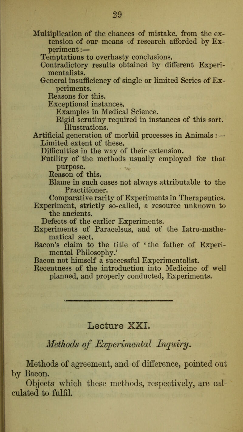 Multiplication of the chances of mistake, from the ex- tension of our means of research afforded by Ex- periment :— Temptations to overhasty conclusions. Contradictory results obtained by different Experi- mentalists. General insufficiency of single or limited Series of Ex- periments. Keasons for this. Exceptional instances. Examples in Medical Science. Rigid scrutiny required in instances of this sort. Illustrations. Artificial generation of morbid processes in Animals: — Limited extent of these. Difficulties in the way of their extension. Futility of the methods usually employed for that purpose. . .f. Reason of this. Blame in such cases not always attributable to the Practitioner. Comparative rarity of Experiments in Therapeutics. Experiment, strictly so-called, a resource unknown to the ancients. Defects of the earlier Experiments. Experiments of Paracelsus, and of the latro-mathe- matical sect. Bacon’s claim to the title of ‘ the father of Experi- mental Philosophy.’ Bacon not himself a successful Experimentalist. Recentness of the introduction into Medicine of well planned, and properly conducted, Experiments. Lecture XXI. Methods of Experimental Inquiry. Methods of agreement, and of difference, pointed out by Bacon. Objects which these methods, respectively, are cal- culated to fulfil.