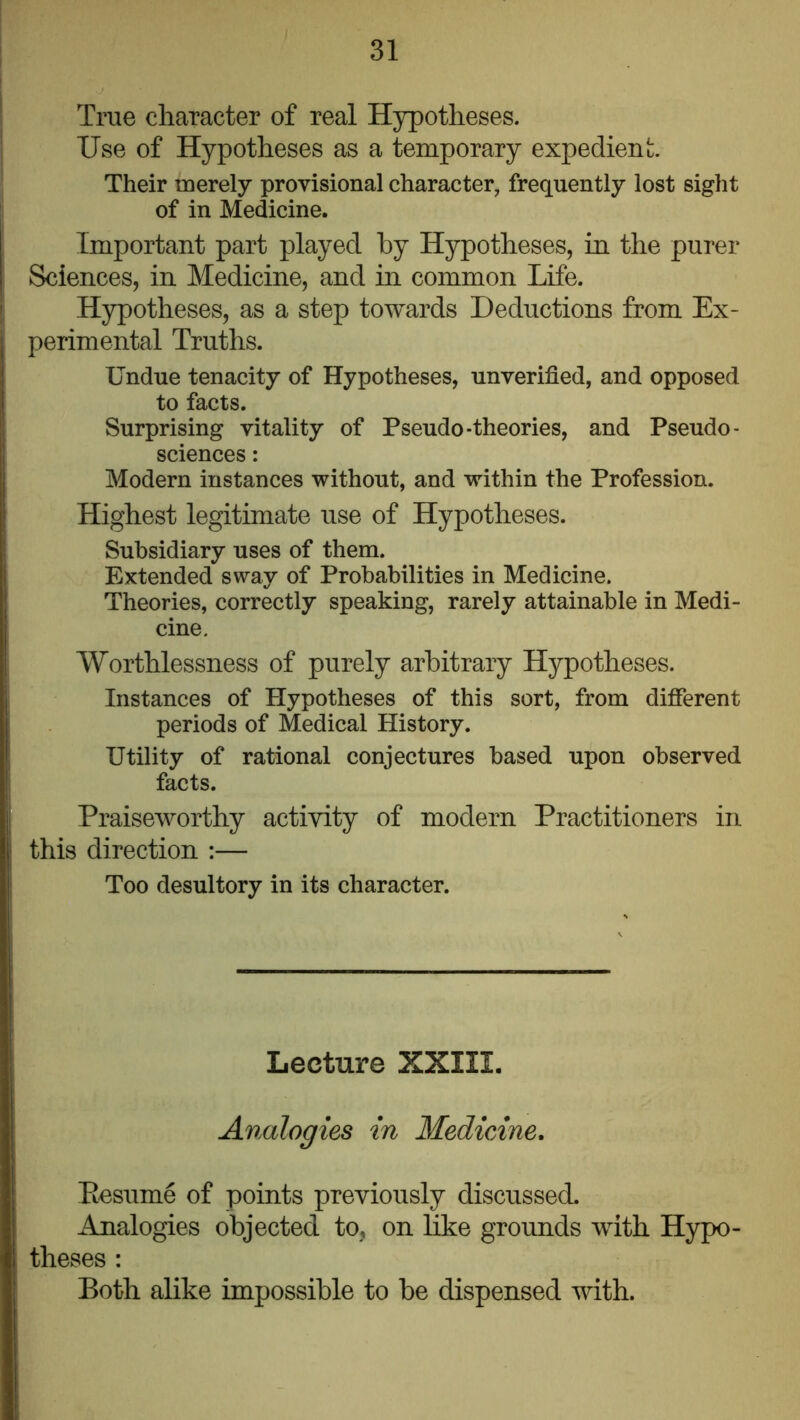 True character of real Hypotheses. Use of Hypotheses as a temporary expedient. Their merely provisional character, frequently lost sight of in Medicine. Important part played by Hypotheses, in the purer Sciences, in Medicine, and in common Life. Hypotheses, as a step towards Deductions from Ex- perimental Truths. Undue tenacity of Hypotheses, unverified, and opposed to facts. Surprising vitality of Pseudo-theories, and Pseudo- sciences : Modern instances without, and within the Profession. Highest legitimate use of Hypotheses. Subsidiary uses of them. Extended sway of Probabilities in Medicine. Theories, correctly speaking, rarely attainable in Medi- cine. Worthlessness of purely arbitrary Hypotheses. Instances of Hypotheses of this sort, from different periods of Medical History. Utility of rational conjectures based upon observed facts. Praiseworthy activity of modern Practitioners in this direction :— Too desultory in its character. Lecture XXIII, Analogies in Medicine, Eesume of points previously discussed. Analogies objected to, on like grounds with Hypo- theses : Both alike impossible to be dispensed with.