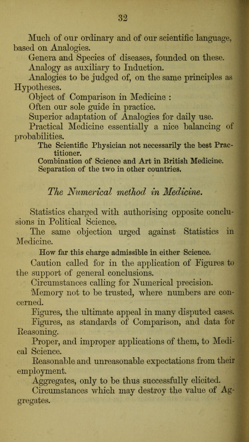 Much of our ordinary and of our scientific language, ■ based on Analogies. Genera and Species of diseases, founded on these. ' Analogy as auxiliary to Induction. Analogies to he judged of, on the same principles as Hypotheses. Object of Comparison in Medicine : Often our sole guide in practice. Superior adaptation of Analogies for daily use. Practical Medicine essentially a nice financing of probabilities. The Scientific Physician not necessarily the best Prac- , titioner. Combination of Science and Art in British Medicine. Separation of the two in other countries. The Numerical method in Medicine. Statistics charged with authorising opposite conclu- sions in Political Science. The same objection urged against Statistics in ^ Medicine. How far this charge admissible in either Science. Caution called for in the application of Figures to the support of general conclusions. i Circumstances calling for Numerical precision. j Memory not to be trusted, where numbers are con- cerned. Figures, the ultimate appeal in many disputed cases. ^ Figures, as standards of Comparison, and data for • Eeasoning. ; Proper, and improper applications of them, to Medi- cal Science. Eeasonable and unreasonable expectations from their ^ employment. Aggregates, only to be thus successfully elicited. Circumstances which may destroy the value of Ag- gregates.