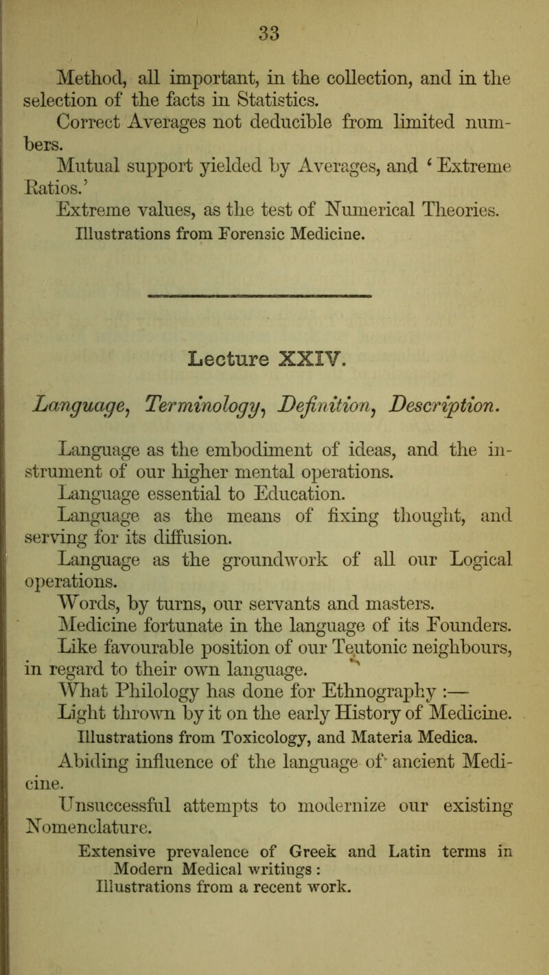 Method, all important, in the collection, and in the selection of the facts in Statistics. Correct Averages not deducihle from limited num- bers. Mutual support yielded by Averages, and ^ Extreme Eatios.’ Extreme values, as the test of Numerical Theories. Illustrations from Forensic Medicine. Lecture XXIV. Language^ Terminology^ Dejinitionj Description. Language as the embodiment of ideas, and the in- strument of our higher mental operations. Language essential to Education. Language as the means of fixing thought, and serving for its diffusion. Language as the groundwork of all our Logical operations. Words, by turns, our servants and masters. Medicine fortunate in the language of its Founders. Like favourable position of our Te^utonic neighbours, in regard to their own language. What Philology has done for Ethnography :— Light thrown by it on the early History of Medicine. Illustrations from Toxicology, and Materia Medica. Abiding influence of the language off ancient Medi- cine. LTnsuccessful attempts to modernize our existing Nomenclature. Extensive prevalence of Greek and Latin terms in Modern Medical writings: Illustrations from a recent work.