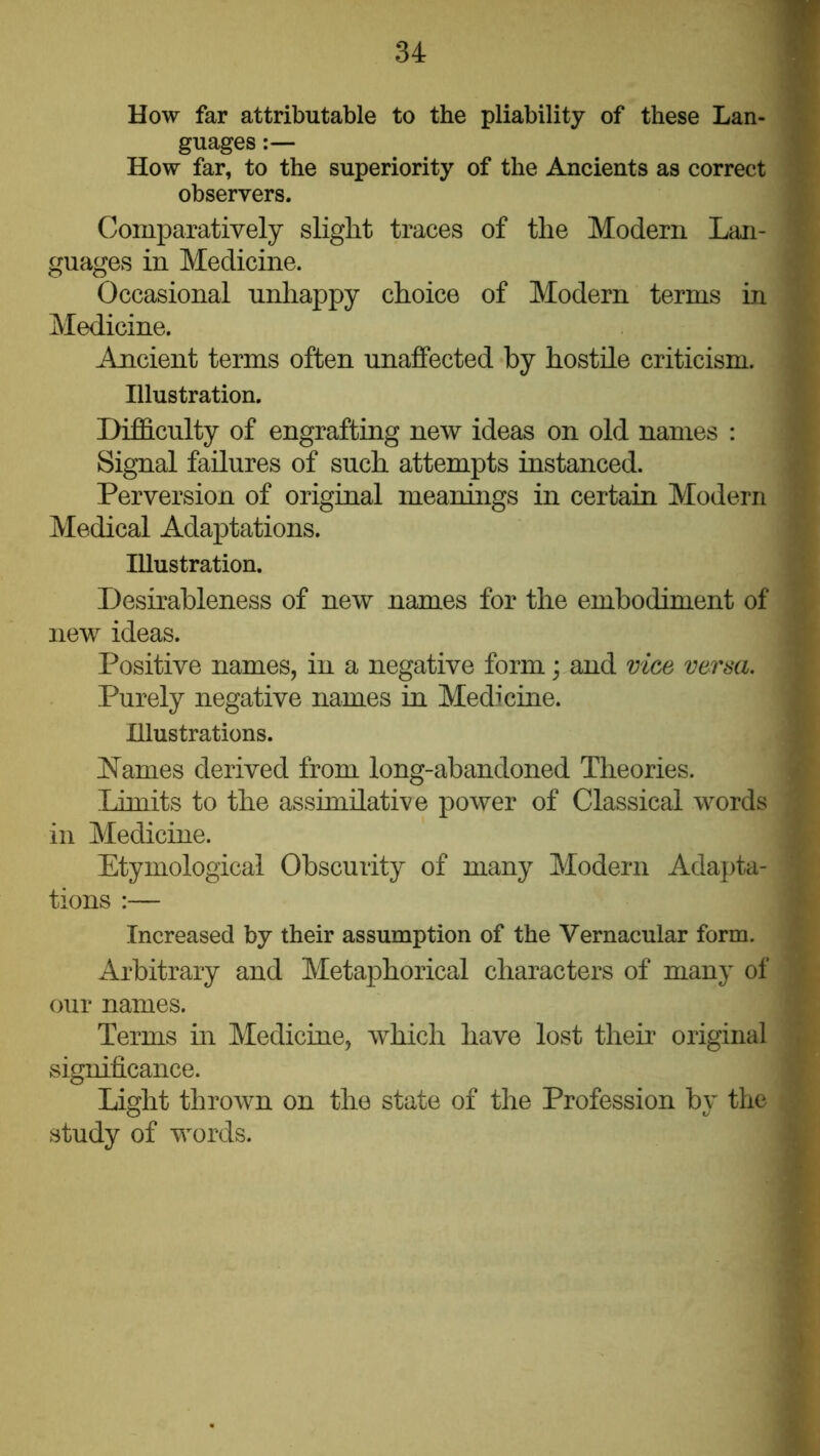 How far attributable to the pliability of these Lan- guages :— How far, to the superiority of the Ancients as correct observers. Comparatively slight traces of the Modern Lan- guages in Medicine. Occasional unhappy choice of Modern terms in Medicine. Ancient terms often unaffected by hostile criticism. Illustration. Difficulty of engrafting new ideas on old names : Signal failures of such attempts instanced. Perversion of original meanings in certain Modern Medical Adaptations. Illustration. Desirableness of new names for the embodiment of new ideas. Positive names, in a negative form; and mce versa. Purely negative names in Medicine. Illustrations. hiames derived from long-abandoned Theories. Limits to the assimilative power of Classical words in Medicine. Etymological Obscurity of many Modern Adapta- tions :— Increased by their assumption of the Vernacular form. Arbitrary and Metaphorical characters of many of our names. Terms in Mediciue, which have lost their original significance. Light thrown on the state of the Profession by the study of words.