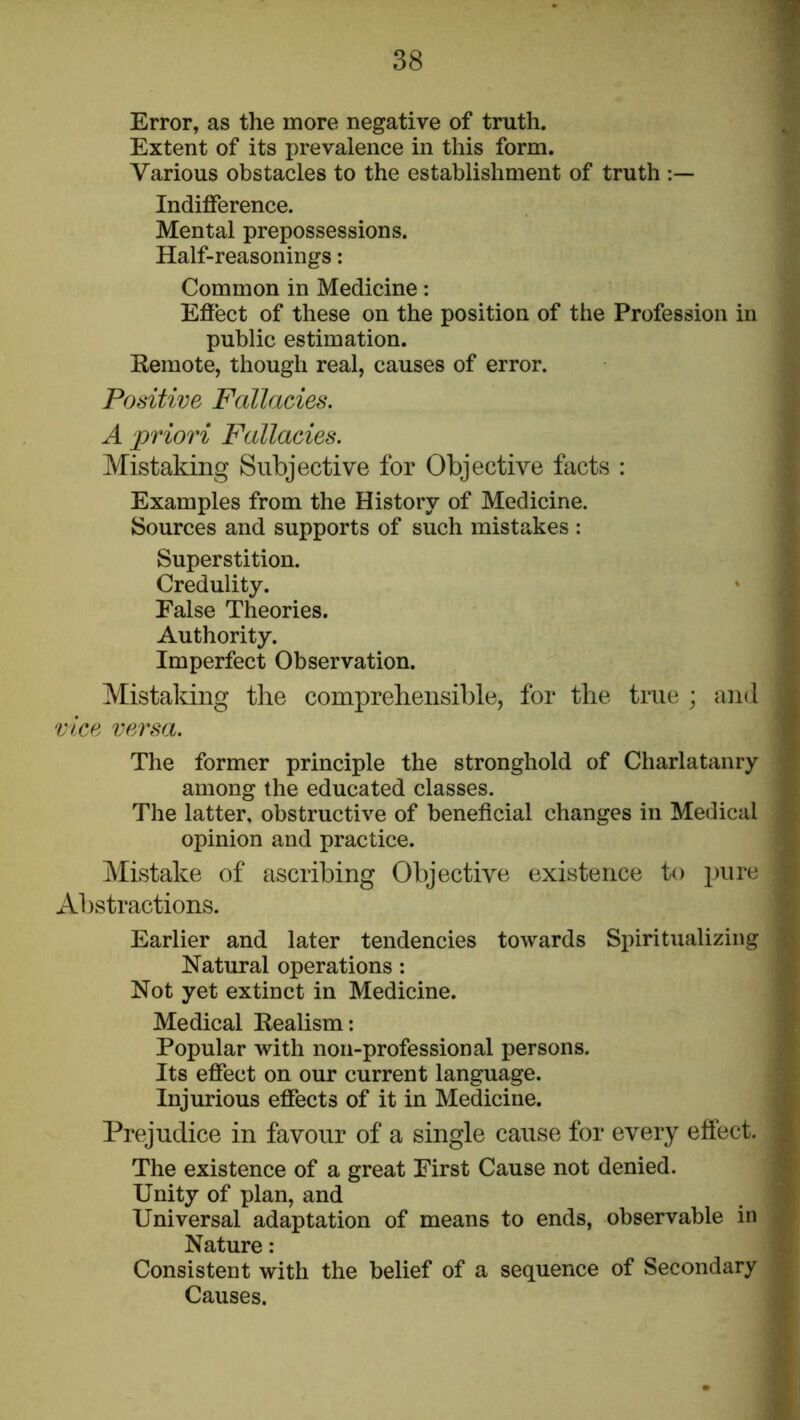 Error, as the more negative of truth. Extent of its prevalence in this form. Various obstacles to the establishment of truth Indifference. Mental prepossessions. Half-reasonings: Common in Medicine: Eflect of these on the position of the Profession in public estimation. Kemote, though real, causes of error. Positive Fallacies. A priori Fallacies. Mistaking Subjective for Objective facts : Examples from the History of Medicine. Sources and supports of such mistakes : Superstition. Credulity. False Theories. Authority. Imperfect Observation. Mistaking the comprehensible, for the true ; and vice versa. The former principle the stronghold of Charlatanry among the educated classes. The latter, obstructive of beneficial changes in Medical opinion and practice. Mistake of ascribing Objective existence to Abstractions. Earlier and later tendencies towards Spiritualizing Natural operations: Not yet extinct in Medicine. Medical Realism; Popular with non-professional persons. Its effect on our current language. Injurious effects of it in Medicine. Prejudice in favour of a single cause for every effect. The existence of a great First Cause not denied. Unity of plan, and Universal adaptation of means to ends, observable in Nature: Consistent with the belief of a sequence of Secondary Causes.