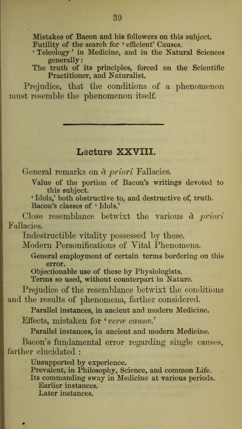 Mistakes of Bacon and his followers on this subject. Futility of the search for ‘ efficient’ Causes. ‘ Teleology ’ in Medicine, and in the Natural Sciences generally: The truth of its principles, forced on the Scientific Practitioner, and Naturalist. Prejudice, tliat the conditions of a phenomenon must resemble the phenomenon itself. Lecture XXVIII. General remarks on d priori Fallacies. Value of the portion of Bacon’s writings devoted to this subject. ‘ Idols,’ both obstructive to, and destructive of, truth. Bacon’s classes of ‘ Idols.’ Close resemblance betwixt the various a priori Fallacies. Indestructible vitality possessed by these. Modern Personifications of Vital Phenomena. General employment of certain terms bordering on this error. Objectionable use of these by Physiologists. Terms so used, without counterpart in Nature. Prejudice of the resemblance betwixt the conditions and the results of phenomena, farther considered. Parallel instances, in ancient and modern Medicine. Effects, mistaken for ^veroe- causce.^ Parallel instances, in ancient and modern Medicine. Bacon’s fundamental error regarding single causes, farther elucidated : Unsupported by experience. Prevalent, in Philosophy, Science, and common Life. Its commanding sway in Medicine at various periods. Earlier instances. Later instances.