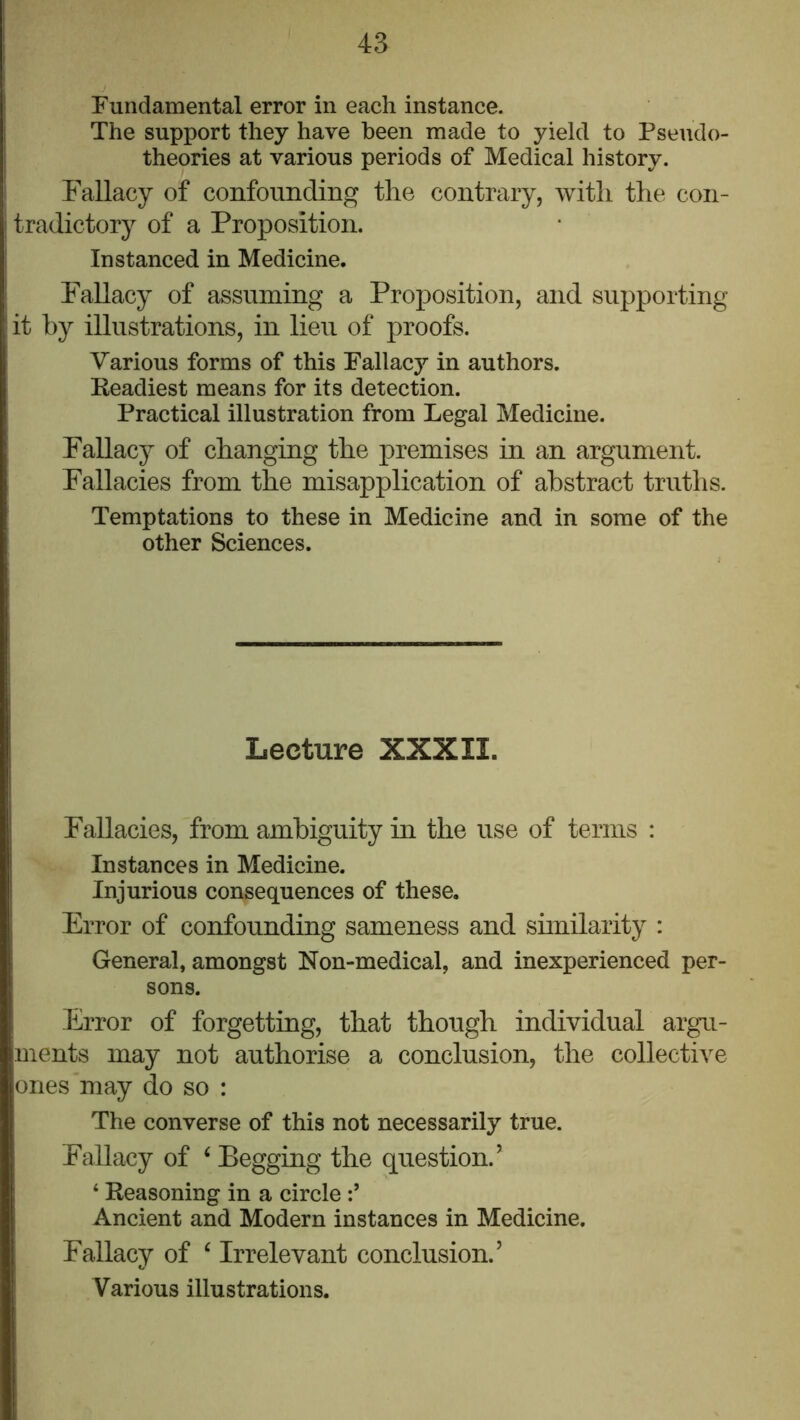 Fundamental error in each instance. The support they have been made to yield to Pseudo- theories at various periods of Medical history. Fallacy of confounding the contrary, with the con- tradictory of a Proposition. Instanced in Medicine. Fallacy of assuming a Proposition, and supporting it by illustrations, in lieu of proofs. Various forms of this Fallacy in authors. Readiest means for its detection. Practical illustration from Legal Medicine. Fallacy of changing the premises in an argument. Fallacies from the misapplication of abstract truths. Temptations to these in Medicine and in some of the other Sciences. Lecture XXXII. Fallacies, from ambiguity in the use of terms : Instances in Medicine. Injurious consequences of these. Error of confounding sameness and similarity : General, amongst Non-medical, and inexperienced per- sons. Error of forgetting, that though individual argu- ments may not authorise a conclusion, the collective ones may do so : The converse of this not necessarily true. Fallacy of ‘ Begging the question.’ ‘ Reasoning in a circle Ancient and Modern instances in Medicine. Fallacy of ‘ Irrelevant conclusion.’ Various illustrations.