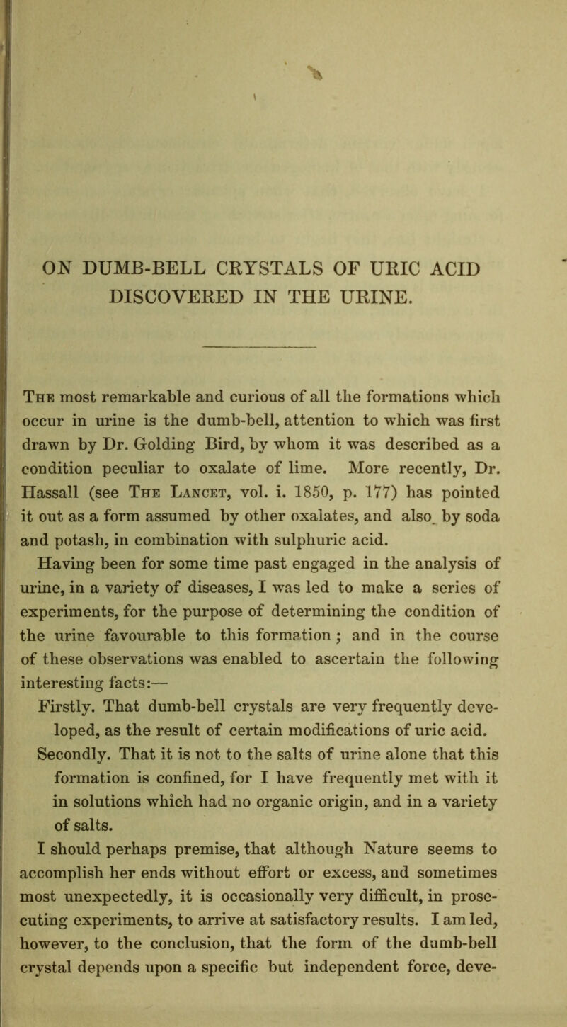 ON DUMB-BELL CRYSTALS OF URIC ACID DISCOVERED IN THE URINE. The most remarkable and curious of all the formations which occur in urine is the dumb-bell, attention to which was first drawn by Dr. Golding Bird, by whom it was described as a condition peculiar to oxalate of lime. More recently. Dr. Hassall (see The Lancet, vol. i. 1850, p. 177) has pointed it out as a form assumed by other oxalates, and also^ by soda and potash, in combination with sulphuric acid. Having been for some time past engaged in the analysis of urine, in a variety of diseases, I was led to make a series of experiments, for the purpose of determining the condition of the urine favourable to this formation; and in the course of these observations was enabled to ascertain the following interesting facts:— Firstly. That dumb-bell crystals are very frequently deve- loped, as the result of certain modifications of uric acid. Secondly. That it is not to the salts of urine alone that this formation is confined, for I have frequently met with it in solutions which had no organic origin, and in a variety of salts. I should perhaps premise, that although Nature seems to accomplish her ends without effort or excess, and sometimes most unexpectedly, it is occasionally very difficult, in prose- cuting experiments, to arrive at satisfactory results. I am led, however, to the conclusion, that the form of the dumb-bell crystal depends upon a specific but independent force, deve-