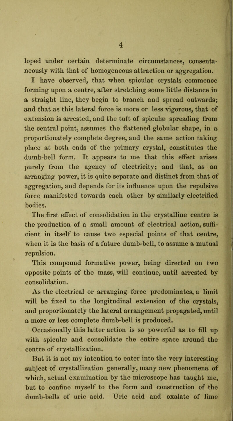 loped under certain determinate circumstances, consenta- neously with that of homogeneous attraction or aggregation. I have observed, that when spicular crystals commence forming upon a centre, after stretching some little distance in a straight line, they begin to branch and spread outwards; and that as this lateral force is more or less vigorous, that of extension is arrested, and the tuft of spiculae spreading from the central point, assumes the flattened globular shape, in a proportionately complete degree, and the same action taking place at both ends of the primary crystal, constitutes the dumb-bell form. It appears to me that this effect arises purely from the agency of electricity; and that, as an arranging power, it is quite separate and distinct from that of aggregation, and depends for its influence upon the repulsive force manifested towards each other by similarly electrified bodies. The first effect of consolidation in the crystalline centre is the production of a small amount of electrical action, suffi- cient in itself to cause two especial points of that centre, when it is the basis of a future dumb-bell, to assume a mutual repulsion. This compound formative power, being directed on two opposite points of the mass, will continue, until arrested by consolidation. As the electrical or arranging force predominates, a limit will be fixed to the longitudinal extension of the crystals, j and proportionately the lateral arrangement propagated, until ^ a more or less complete dumb-bell is produced. Occasionally this latter action is so powerful as to fill up with spiculae and consolidate the entire space around the centre of crystallization. But it is not my intention to enter into the very interesting ^ subject of crystallization generally, many new phenomena of i which, actual examination by the microscope has taught me, but to confine myself to the form and construction of the dumb-bells of uric acid. Uric acid and oxalate of lime