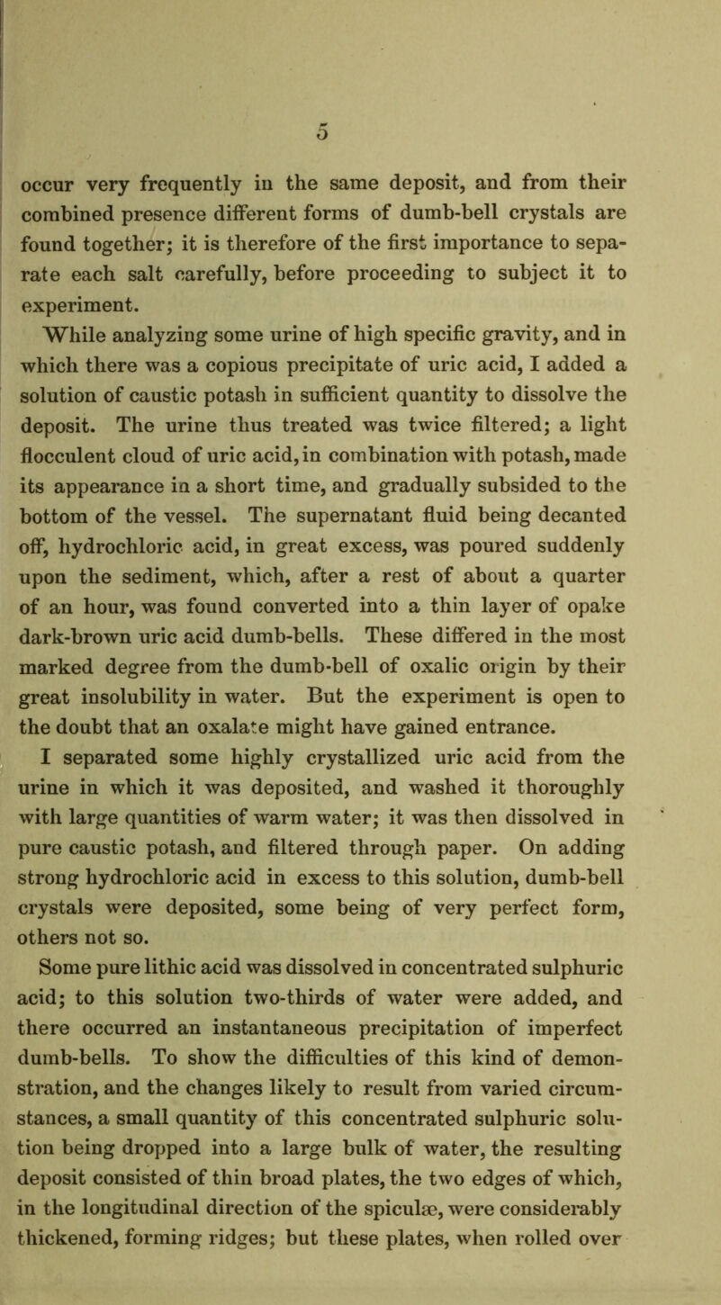 occur very frequently in the same deposit, and from their combined presence different forms of dumb-bell crystals are found together; it is therefore of the first importance to sepa- rate each salt carefully, before proceeding to subject it to experiment. While analyzing some urine of high specific gravity, and in which there was a copious precipitate of uric acid, I added a solution of caustic potash in sufiicient quantity to dissolve the deposit. The urine thus treated was twice filtered; a light flocculent cloud of uric acid, in combination with potash, made its appearance in a short time, and gradually subsided to the bottom of the vessel. The supernatant fluid being decanted off, hydrochloric acid, in great excess, was poured suddenly upon the sediment, which, after a rest of about a quarter of an hour, was found converted into a thin layer of opake dark-brown uric acid dumb-bells. These differed in the most marked degree from the dumb-bell of oxalic origin by their great insolubility in water. But the experiment is open to the doubt that an oxalate might have gained entrance. I separated some highly crystallized uric acid from the urine in which it was deposited, and washed it thoroughly with large quantities of warm water; it was then dissolved in pure caustic potash, and filtered through paper. On adding strong hydrochloric acid in excess to this solution, dumb-bell crystals were deposited, some being of very perfect form, others not so. Some pure lithic acid was dissolved in concentrated sulphuric acid; to this solution two-thirds of water were added, and there occurred an instantaneous precipitation of imperfect dumb-bells. To show the difficulties of this kind of demon- stration, and the changes likely to result from varied circum- stances, a small quantity of this concentrated sulphuric solu- tion being dropped into a large bulk of water, the resulting deposit consisted of thin broad plates, the two edges of which, in the longitudinal direction of the spiculse, were considerably thickened, forming ridges; but these plates, when rolled over