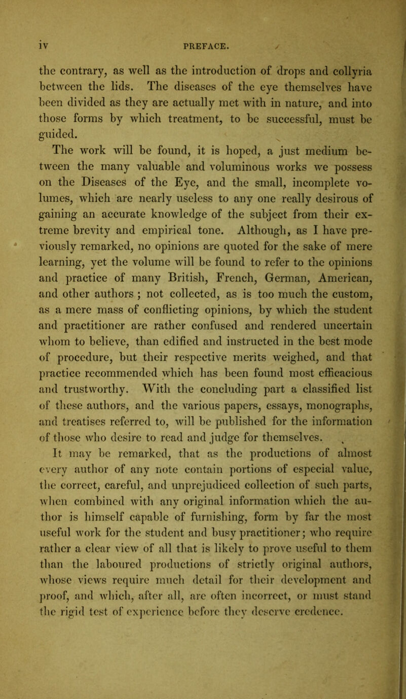 the contrary, as well as the introduction of drops and collyria between the lids. The diseases of the eye themselves have been divided as they are actually met with in nature, and into those forms by which treatment, to be successful, must be guided. The work will be found, it is hoped, a just medium be- tween the many valuable and voluminous works we possess on the Diseases of the Eye, and the small, incomplete vo- lumes, which are nearly useless to any one really desirous of gaining an accurate knowledge of the subject from their ex- treme brevity and empirical tone. Although, as I have pre- viously remarked, no opinions are quoted for the sake of mere learning, yet the volume will be found to refer to the opinions and practice of many British, French, German, American, and other authors ; not collected, as is too much the custom, as a mere mass of conflicting opinions, by which the student and practitioner are rather confused and rendered uncertain whom to believe, than edified and instructed in the best mode of procedure, but their respective merits weighed, and that practice recommended which has been found most efficacious and trustworthy. With the concluding part a classified list of these authors, and the various papers, essays, monographs, and treatises referred to, will be published for the information of those who desire to read and judge for themselves. It may be remarked, that as the productions of almost every author of any note contain portions of especial value, the correct, careful, and unprejudiced collection of such parts, when combined with any original information which the au- thor is himself capable of furnishing, form by far the most useful work for the student and busy practitioner; who require rather a clear view of all that is likely to prove useful to them than the laboured productions of strictly original authors, whose views require much detail for their development and proof, and which, after all, are often incorrect, or must stand the rigid test of experience before they deserve credence.