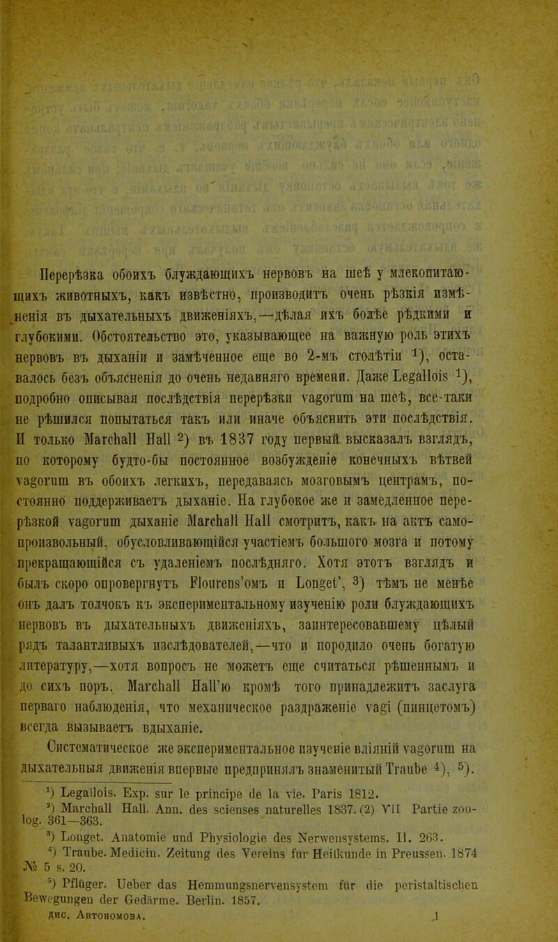 Перерѣзка обоихъ блуждающихъ нервовъ на шеѣ у млекопитаю- щихъ животныхъ, какъ извѣстно, производитъ очень рѣзкія измѣ- иенія въ дыхательныхъ движеніяхъ,—дѣлая ихъ бодѣе рѣдкими й глубокими. Обстоятельство это, указывающее на ваяшую роль этихъ нервовъ въ дыханіи и замѣченное еще во 2-мъ столѣтіи ^), оста- валось безъ объясненія до очень недавняго времени. Дая;е Ье§а11оі8 ^), подробно описывая послѣдствія перерѣзки ѵа§огит на шеѣ, все-таки не рѣшился попытаться такъ или иначе объяснить эти поелѣдствія. II только МагсЬаІІ Наіі 2) въ 1837 году первый высказалъ взглядъ, по которому будто-бы постоянное возбужденіе конечныхъ вѣтвей ѵа^огит въ обоихъ легкихъ, передаваясь мозговымъ цептрамъ, по- стоянно поддерживаетъ дыханіе. На глубокое же и замедленное пере- рѣзкой ѵа§огит дыханіе МагсЬаІІ Наіі смотритъ, какъ на актъ само- [фопзвольный, обусловливающійся участіемъ большого мозга и потому прекращающійся съ удаленіемъ послѣдняго. Хотя этотъ взглядъ и оылъ скоро опровергнутъ Поигепз'омъ и ЬоБ§еІ', 3) тѣмъ не менѣе тъ далъ толчокъ къ экспериментальному изученію роли блуждающихъ нервовъ въ дыхательныхъ движеніяхъ, заинтересовавшему цѣлый рлдъ талантливыхъ изслѣдователей,—что и породило очень богатую литературу,—хотя вопросъ не можетъ еще считаться рѣшеннымъ и до сихъ поръ. МагсЬаІІ НаІГю кромѣ того принадлежитъ заслуга перваго наблюденія, что механическое раздраженіе ѵа§і (пинцетомъ) всегда вызываетъ вдыханіе. Систематическое же экспериментальное изучсніе вліяній ѵа§огиш на дыхателышя двилсенія впервые предпринялъ знаменитый ТгаиЬе ^). О Ьееаііоіз. Ехр. зиг 1е ргіпсіре йе 1а ѵіе. Рагіз 1812. Магсііаіі Наіі. Апп. йез зсіепзез паіигеііез 1837. (2) VII Рагііе 200- Іо^. 361—363. Ьопзеі;. Аиаіотіе ипсі Піузіоіо^іе йез Nег\ѵ•еп5у5^етз. II. 263. *) ТгаиЬе. Мейісіп. 2еііиид сіез Ѵегеіпз Ли- Неіікіпкіе іп Ргеиззеп. 1874 .Л9 5 8. 20. РПйдег. ІІеЬег сіаз Неттип§8пеп-епзу5Іет Йіг сИе регізІаНізсІіеп Р>е\\'рдиіі8ец сіег бесіагте. ВегИп. 1857. дис. АвтоаомовА. .1