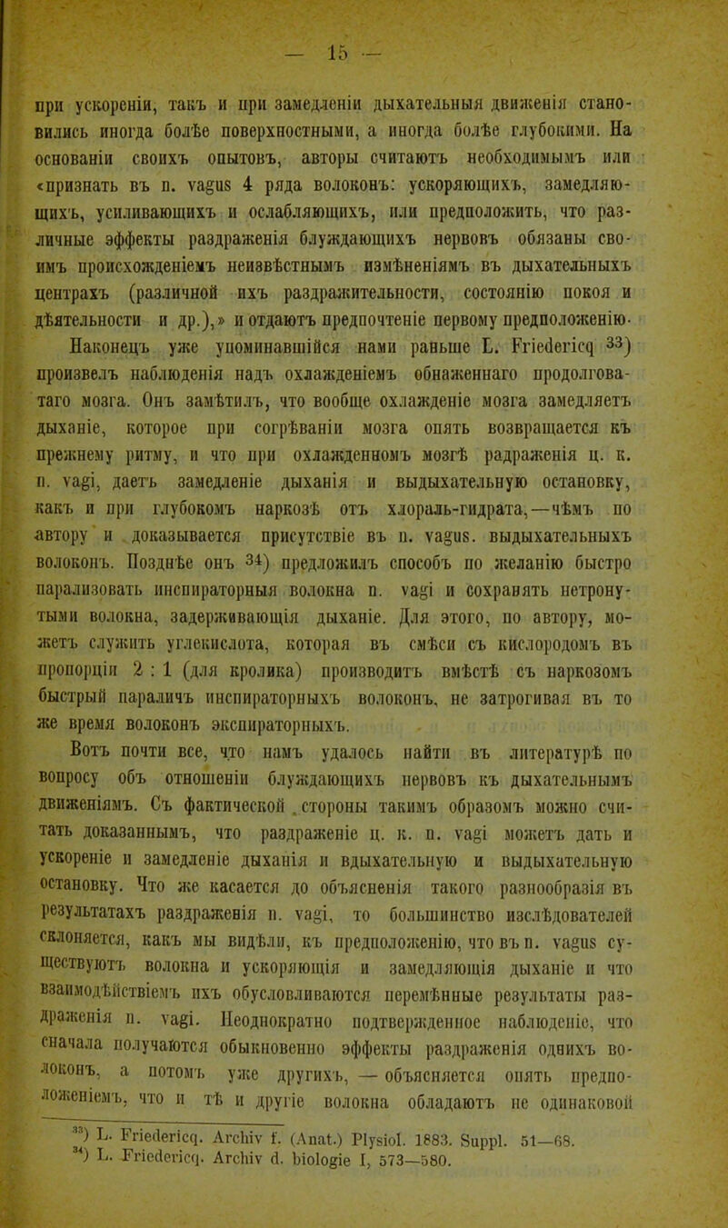 при ускореніи, такъ и ири замедлеиіи дыкательныя движенія стано- вились иногда болѣе поверхностными, а иногда болѣе глубокими. На основаніи своихъ опытовъ, авторы считаютъ необходимымъ или «признать въ п. ѵа§и8 4 ряда волоконъ: ускоряющнхъ, замедляю- щихъ, уснливающихъ и ослабляющихъ, или предположить, что раз- личные эффекты раздраженія блуждающихъ нервовъ обязаны сво- имъ происхожденіемъ неиввѣстнымъ измѣненіямъ въ дыхательныхъ центрахъ (различной ихъ раздралсительности, состоянію покоя и дѣятельности и др.),» и отдаютъ предпочтеніе первому предположенію- Наконецъ уже упоминавшійся нами раньше Е. Р^іе(1е^іс^ зз^ произвелъ наблюдеиія иадъ охлажденіемъ обнаженнаго продолгова- таго мозга. Онъ замѣтилъ, что вообще охлажденіе мозга замедляетъ дыханіе, которое при согрѣваніи мозга опять возвращается къ прежнему ритму, и что при охлажденномъ мозгѣ радраженія ц. к. п. ѵаёі, даеть заыедленіе дыханія и выдыхательную остановку, какъ и при глубокомъ наркозѣ отъ хлораль-гидрата,—чѣмъ по автору и доказывается присутствіе въ п. ѵа§и8. выдыхательныхъ волоконъ. Позднѣе онъ 34) предложилъ способъ по желанію быстро парализовать инспираторныя волокна п. ѵаёі и сохранять нетрону- тыми волокна, задерживаіощія дыханіе. Для этого, по автору, мо- жетъ слулсить углекислота, которая въ смѣси съ кислородомъ въ пропорціи 2 : 1 (для кролика) производить вмѣстѣ съ наркозомъ быстрый параличъ инспираторныхъ волоконъ, не затрогивая въ то же время волоконъ экспираторныхъ. Вотъ почти все, что памъ удалось найти въ дитературѣ по вопросу объ отношеніи блунадающихъ нервовъ къ дыхательнымъ движеніямъ. Съ фактической . стороны такимъ образомъ можно счи- тать доказаннымъ, что раздраженіе ц. к. п. ѵаеі моікетъ дать и ускореніе и замедленіе дыханія и вдыхательную и выдыхательную остановку. Что же касается до объясненія такого разиообразія въ результатахъ раздра;кевія п. ѵа§і, то большинство изслѣдователей склоняется, какъ мы видѣлн, къ предаоложенію, что въ п. ѵаёиз су- ществуютъ волокна и ускоряюпця и замедляющія дыханіе и что взаимодѣііствіемъ ихъ обусловливаются неремѣнные результаты раз- драженія п. ѵаёі. Неоднократно подтвержденное наблюдсніс, что сначала получаются обыкновенно эффекты раздраженія одвихъ во- локонъ, а потомъ уже другихь, — объясняется опять предпо- ложеніемъ, что и тѣ и другіе волокна обладаютъ не одинаковой р Ь. Ргіесіегіссі. АгсЬіѵ Г. (.Лпаі.) РІуйіоІ. 1883. 8ирр1. 51—08. *) Ь. Ггіесіепссі. АгсЬіѵ Д. Ьіоіокіе I, 573—580.