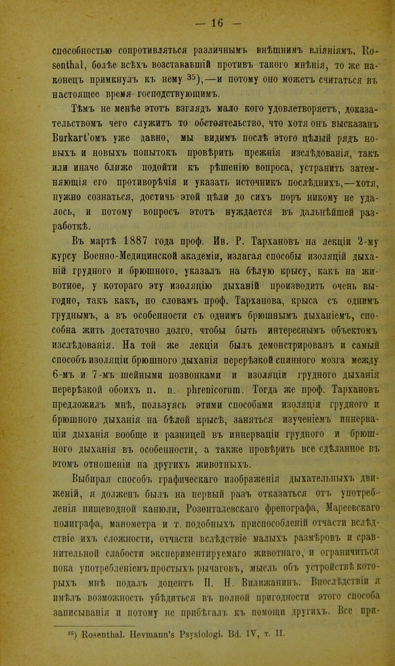 способностью сопротивляться различным'ь внѣшнимъ вліяніямъ. Ео- вѳпіЬаІ, болѣе всѣхъ возстававшій противъ такого мнѣнія, то же на- вонецъ примкнулъ къ нему 35)^—и потому оно можетъ считаться въ настоящее время господствующимъ. Тѣмъ не менѣе этотъ взглядъ мало яого удовлетворяетъ, доказа- тельствомъ чего служить то обстоятельство, что хотя онъ высказанъ ВигкагГомъ уже давно, мы видимъ послѣ этого цѣлый рядъ но- выхъ и новыхъ попытокъ провѣрить прежнія изслѣдованія, такъ или иначе ближе подойти къ рѣшенію вопроса, устранить затем- няющія его противорѣчія и указать источникъ послѣднихъ,—хотя, нужно сознаться, достичь этой цѣли до сихъ поръ никому не уда- лось, и потому вопросъ этотъ нуждается въ дальнѣйшей раз- работкѣ. Въ мартѣ 1887 года проф. Ив. Р. Тархановъ на лекціи 2-му курсу Военно-Медицинской академіи, излагая способы изоляцій дыха- ній грудного и брюшного, указалъ на бѣлую крысу, какъ на жи- вотное, у котораго эту изоляцію дыханій производить очень вы- годно, такъ какъ, по словамъ проф. Тарханова, крыса съ однимъ груднымъ, а въ особенности съ однимъ брюшнымъ дыханіемъ, спо- собна жить достаточно долго, чтобы быть интереснымъ объектомъ изслѣдованія. На той я;е лекціи быль демонстрированъ и самый способъ изоляціи брюшного дыханія псрерѣзкой спинного мозга между 6-мъ и 7-мъ шейными позвонками и изоляціи грудного дыханія перерѣзкой обоихъ п. п. ріігепісогиш. Тогда же проф. Тархановъ предложилъ мнѣ, пользуясь этими способами изоляціи грудного и брюшного дыханія на бѣлой крысѣ, заняться изученіемъ пннерва- ціи дыханія вообще и разницей въ инперваціи грудного и брюш- ного дыханія въ особенности, а также провѣрить все сдѣланное въ этомъ отношеніи на другихъ животныхъ. Выбирая способъ графпческаго изображенія дыхательныхъ дви- женій, я долікенъ былъ на первый разъ отказаться отъ употреб- ленія пищеводной канюли, Розѳпталепскаго френографа, Мареевскаго полиграфа, манометра и т. подобныхъ приспособлепій отчасти вслѣд- ствіе ихъ слол;ности, отчасти вслѣдствіе малыхъ размѣровъ и срав- нительной слабости эксперимснтпі)усмаго жпвотнаго, и ограничиться пока употреблеиісмъ простыхъ рычаговъ, мысль объ устройствѣ кото- рыхъ мнѣ подалъ доценп. П. Н. Вилпгканипъ. Впослѣдствіп я имѣлъ возможность убѣдиться въ полной пригодности этого способа записыванія и потому не прпбѣгалъ къ помонш другихъ. Все прп- КояепіЬаІ. Неѵтапп'з Рзузіоіові- Вй. IV, т. II.