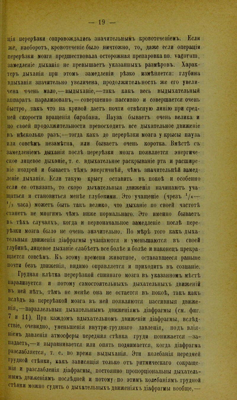 ція иерерѣзки сопровождались зыачительыымъ Бровотечеыіѳмъ. Если л;с, наоборотъ, кровотеченіе было ничтожно, то, даже если операціи перерѣзки мозга предшествовала остоіюжная препаровка пп. ѵа§огит, замедленіе дыханія не превышаегь указанныхъ размѣровъ. Харак- теръ дыханія при этомь замедленіи рѣзко нзмѣняется: глубина вдыханія значительно увеличена, продолжительность же его увели- чена х)чень мало, — выдыханіе,—такъ какъ весь выдыхательный аппаратъ парализованъ,— совершенно пассивно и совершается очень быст|)о, такъ что на кривой даегь почти отвѣсную линію при сред- ней скорости вращенія барабана. Пауза бываеп. очень велика и но своей продолжительности превосходитъ все дыхательное движеніе въ нѣсколько разъ;—тогда какъ до перерѣзки мозга у крысы пауза ИЛИ совсѣмъ незамѣтна, или бываегь очень коротка. Вмѣстѣ съ замедленіемъ дыханія послѣ перерѣзки мозга появляется энергиче- ское лицевое дыханіе, т. е. вдыхательное раскрываніе рта и расшире- ріе ноздрей и бываетъ тѣмъ энергичнѣй, чѣмъ значительнѣй замед- леніе дыханія. Если такую крысу оставить въ покоѣ и особенно если ее отвязать, то скоро дыхагельныя движенія начинаютъ уча- щаться и становиться ыенѣе глубокими. Это учащеніе (чрезъ Ѵ*~ '/2 часа) можегь быть такъ велико, что дыханіе по своей частотѣ (танетъ не многимъ чѣмъ ниже нормальнаго. Это именно бываетъ вь тѣхъ случаяхъ, когда и первоначальное замедленіе послѣ пере- рѣзки мозга было не очень значительно. По мѣрѣ того какъ дыха- тельныя движенія діафрагмы учащаются и уменьшаются въ своей г.іубинѣ, лицевое дыханіе слабѣегь все болѣе и болѣе и наконецъ прекра- іцается совсѣмъ. Къ этому времени л^ивотное, остававшееся раньше почти безъ движенія, видимо оправляется и приходитъ въ сознаніе. Грудная клѣтка перерѣзкой спиннаго мозга въ указанномъ мѣстѣ парализуется и потому самостоятельныхъ дыхательныхъ движеній; вь ней нѣтъ, тѣмъ не ыенѣе она не остается въ покоѣ, такъ какъ пслѣдъ за нсрерѣзкой мозга въ ней появляются пассивныя движе- 111Я,—параллельный дыхательнымъ движеніямъ діафрагмы (см. фиг. 7 и 11). При каждомъ вдыхательномъ движ-^ніи діафрагмы, вслѣд- віе, очевидно, уменьшенія внутри груднаго дав.іенія, подъ влія- ніемъ давленія атмосферы передняя стѣнка груди понижается -за- падаеть,—и выравнивается или опять поднимается, когда діафрагма разслабляется, т. е. во время выдыханія. Эти колебанія передней Ч'УДНой стѣнки, какъ зависящія только огь ритмическаго сокраще- Н1Я и разслабленія діафрагмы, постоянно проиорціональны дыхатель- ншмъ дви/кеніямъ послѣдней и потому ; по этимъ колебаніямъ грудной стѣнки можно судить о дыхательныхъ движеніяхъдіафрагмы вообще,—
