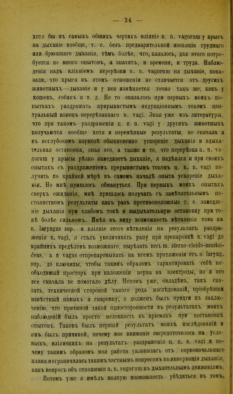 хотя бы въ самыхъ общихъ чѳртахъ вліяніе п. п. ѵа§огит у врысъ на дыханіе вообще, т. е. безъ предварительной изоляціи груднаго или брюшнаго дыханія, тѣиъ болѣѳ, что, казалось, для этого потре- буется не много опытовъ, а значнтъ, и времени, и труда. Наблю- денія надъ вліяніемъ перерѣзки п. п. ѵа§;огит на дыханіе, пока- зали, что крыса въ этомъ отношении не отличается отъ другихъ животныхъ—дыханіе и у нея измѣняется точно такъ же, какъ у кошекъ, собакъ и т. д. Не то оказалось при первыхъ моихъ по- пыткахъ раздражать прирывистымъ индукціоннымъ токомъ цен- тральный конецъ псрорѣзаннаго п. ѵа§і. Зная уже изъ литературы, что при такомъ раздраженіи ц. к. п. ѵаёі у другихъ животныхъ получаются вообще хотя и перемѣнвые результаты, но сначала и въ неглубокомъ наркозѣ обыкновенно ускореніе дыханія и вдыха- тельная остановка, зная это, а также и то, что перерѣзкап. п. ѵа- йогиш у крысы рѣзко замедляетъ дыханіе, я надѣялся и при своихъ опытахъ съ раздраженіемъ прерывистымъ токомъ ц. к. п. ѵа^і по- лучить по крайней мѣрѣ въ самомъ началѣ опыта ускореніе дыха- ния. Но мнѣ пришлось обмануться. При первыхъ моихъ опытахъ свѳрхъ ожиданія, мнѣ пришлось получать съ замѣчательнымъ по- стоянствомъ результаты какъ разъ противоположные т. е. замедле- ніе дыханія при слабомъ токѣ и выдыхательную остановку при то- кѣ болѣе сильномъ. Имѣя въ виду возможность вѣтвленія тока на п. Іагупёпз 8[ір. и вліяніе этого вѣтвленія на результатъ раздра- женія п. ѵа^і, я сталъ увеличивать рану при препаровкѣ п. ѵаеі до крайнихъ предѣловъ возможнаго, вырѣзать весь т. зіегпо-сіеійо-тавіоі- (Зеиз, а п ѵа§и8 отпрепаровывать на всемъ протяженіи отъ п. 1агуп§. 8ир. до ключицы, чтобы такимъ образомъ гарантировать себѣ не- обходимый просторъ при налолѵеніи нерва на электроды, но и это все сначала не помогало дѣлу. Потомъ уя;с, овладѣвъ, такъ ска- зать, технической стороной такого рода изслѣдованій, пріобрѣвши нзвѣстный иавыкъ и снаровку, я должснъ былъ придти къ заклю- ченію, что причиной такой односторонности въ рсзультатахъ моихъ наблюденій была просто неловкость въ пріемахъ при постановкѣ опытовъ. Таковъ былъ первый результатъ моихъ изслѣдованій в енъ былъ причиной, почему мое вниманіе сосредоточилось на усло- віяхъ, вліяющихъ на результатъ раздразкенія ц. к. п. ѵаеі и по- чему такимъ образомъ моя работа уклонилась отъ нервоначальнаго плана и ограничилась такимъ частнымъ вопросомъ въиинсрвацін дыханія, какъ вопросъ объ отношевіп п. п. ѵекогтп кь дыхатсльиымъ движоніямъ. Потомъ уже я имѣлъ полную возможность убѣдиться въ томъ,