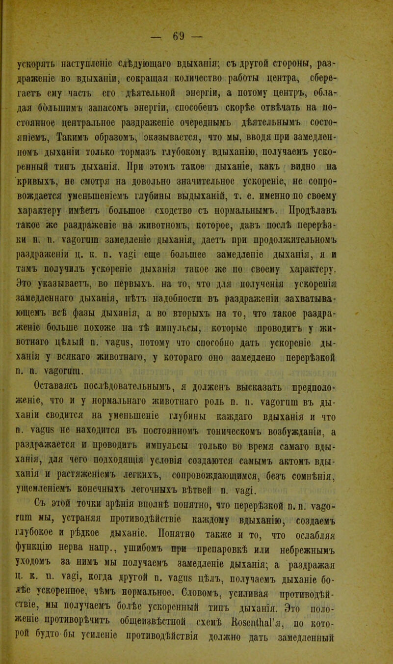 ускорять наступлсіііс слѣдующаго вдыхаііія; съ другой стороны, раз- дражение во вдыханіи, совращая количество работы центра, сберв- гасть ему часть его дѣяте.іьной эцсргіи, а потому цѳнтръ, обла- дая большимъ заиасом'ь энергіи, способеиъ скорѣе отвѣчать на по- стоянное центральное раздраженіе очереднымъ дѣятельнымъ состо- яніемъ, Такимъ образомъ, оказывается, что мы, вводя при замедлѳн- номъ дыханіи только тормазъ глубокому вдыханію, получаемъ уско- ренный типъ дыханія. При этомъ такое дыханіе, какъ видно на кривыхъ, не смотря на довольно значительное ускореніе, не сопро- вождается умевьшеніемъ глубины выдыханій, т, е. именно по своему характеру имѣетъ большое сходство съ нормальнымъ. Продѣлавъ такое же раздражевіе на животномъ, которое, давъ послѣ перерѣз- ки п. п. ѵаеогит замедленіе дыханія, даетъ при продолжительномъ раздражепіи ц. к. п. ѵаёі еще большее замедлепіе дыханія, л и тамъ получилъ ускореніс дыханія такое же по своему характеру. Это указываетъ, во первыхъ. на то, что для полученія ускоренія замедлепнаго дыханія, нѣтъ надобности въ раздраженіи захватыва- ющемт. всѣ фазы дыханія, а во вторыхъ на то, что такое раздра- женіе больше похоже на тѣ импульсы, которые проводить у жи- вотнаго цѣлый п. ѵаёиз, потому что способно дать ускорсніе ды- ханія у всякаго животнаго, у котораго оно замедлено перерѣзкой п, п. ѵа§огат. Оставаясь послѣдовательнымъ, я долженъ высказать предполо- женіе, что и у нормальнаго животнаго роль п. п. уа^огиш въ ды- ханіи сводится на уменьшсніе глубины каждаго вдыханія и что п. ѵаёп» не находится въ постоянномъ тоническомъ возбужданіи, а раздражается и проводить импульсы только во время самаго вды- ханія, для чего подходящія условія создаются самымъ актомь вды- ханія и растяжепіемъ легкихъ, сопровождающимся, безъ сомпѣнія, ущемленіемъ конечныхъ легочныхъ вѣтвей п. ѵа§і. Съ этой точки зрѣнія вполнѣ понятно, что перерѣзкой п. п. ѵадо- гиш мы, устраняя противодѣйствіе каяідому вдыханію, создаемъ глубокое и рѣдкое дыханіе. Понятно также и то, что ослабляя функцію нерва напр., ушибомъ при препаровкѣ или небрежнымъ уходомь за нимъ мы получаемъ замедленіе дыханія; а раздражал ц. к. п. ѵа§і, когда другой п. уарв цѣлъ, получаемъ дыханіе бо- лѣе ускоренное, чѣмъ нормальное. Словомь, усиливая противодѣй- ствіѳ, мы получаемъ болѣе ускоренный типъ дыханія. Это поло- женіе противорѣчитъ общеизвѣстной схсмѣ КозспШаГя, по кото- рой будто бы усилсніе противодѣйствіл должно дать замедленный