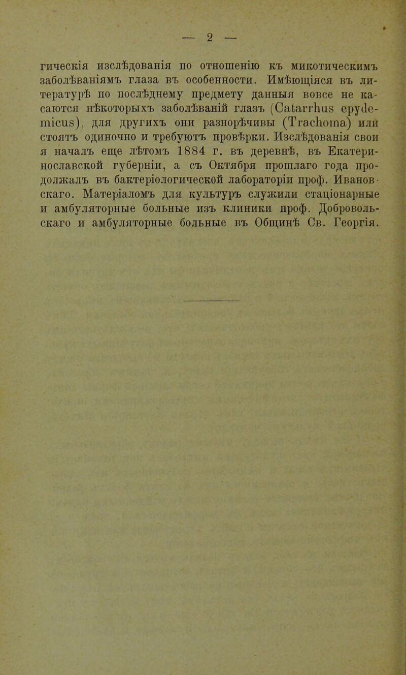гическія изслѣдованія по отношенію къ микотическимъ заболѣваніямъ глаза въ особенности. Имѣющіяся въ ли- тературѣ по послѣднему предмету данныя вовсе не ка- саются нѣкоторыхъ заболѣваній глазъ (Саіаггішз ерусіе- тісиз), для другихъ они разнорѣчивы (Тгасііоіпа) или стоятъ одиночно и требуютъ провѣрки. Изслѣдованія свои я началъ еще лѣтомъ 1884 г. въ деревнѣ, въ Екатери- нославской губерніи, а съ Октября прошлаго года про- должалъ въ бактеріологической лабораторіи проф. Иванов- скаго. Матеріаломъ для культуръ слулсили стаціонарные и амбуляторные больные изъ клиники проф. Доброволь- скаго и амбуляторные больные въ Общинѣ Св. Георгія.