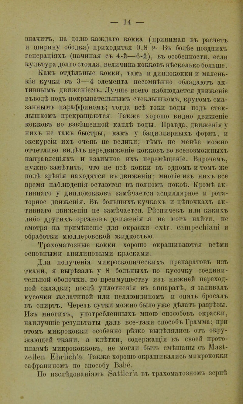 и — значитъ, на долю калідаго кокка (принимая въ расчетъ и ширину ободка) приходится 0,8 і>-. Въ болѣе позднихъ генераціяхъ (начиная съ 4-й—6-й), въ особенности, если культура долго стояла, величина кокковъ нѣсколько больше. Какъ отдѣльные кокки, такъ и диплококки и малень- кія кучки въ 3—4 элемента несомнѣнно обладаютъ ак- тивнымъ двизкеніеыъ. Лучше всего наблюдается двилсеніе въводѣ подъ покрывательнымъ стеклышкомъ, кругомъ сма- заннымъ параффиномъ; тогда всѣ токи воды подъ стек- лышкомъ прекраш;аются Таюке хорошо видно двилсеніе кокковъ во взвѣшенной каплѣ воды. Правда, движенія у нихъ не такъ быстры, какъ у бациллярныхъ формъ, н экскурсіи ихъ очень не велики; тѣмъ не менѣе можно отчетливо видѣть передвилсеніе кокковъ во всевозмолсныхъ направленіяхъ и взаимное ихъ перемѣщеніе. Впрочемъ, нулшо замѣтить, что не всѣ кокки въ одномъ и томъ же полѣ зрѣнія находятся въ двилсеніи;, многіе и.зъ нихъ все время наблюденія остаются въ полномъ покоѣ. Кромѣ ак- тивнаго у диплококковъ замѣчается асциллярное и рота- торное двилсенія. Въ большихъ кучкахъ и цѣпочкахъ ак- тивнаго двилсенія не замѣчается. Рѣсничекъ или какихъ либо другихъ органовъ двилсенія я не могъ найти, не смотря на примѣненіе для окраски ехіг. сатресЫапі и обработки мюллеровской жидкостью. Трахоматозные кокки хорошо окрашиваются всѣми основными анилиновыми красками. Для полученія микроскопическихъ препаратовъ и.зъ ткани, я вырѣзалъ у 8 больныхъ по кусочку соедини- тельной оболочки, по преимуществу изъ нижней переход- ной складки; послѣ уплотненія въ аппаратѣ, я заливалъ кусочки лселатиной или целлюидиномъ и опять бросалъ въ спиртъ. Черезъ сутки молено былоулсе дѣлать разрѣзы. И.зъ многихъ, употребленныхъ мною способовъ окраски, наилучшіе результаты далъ все-таки способъ Грамма* при этомъ микрококки особенно рѣзко выдѣлялись отъ окрз'^- леающей ткани, а клѣтки, содерлеащія въ своей прото- плазмѣ микрококковъ, не могли быть смѣпіаны съ Мвзі- /еііеп ЕЬгІісІГа. Таіоке хорошо окрашивались микрококки сафраниномъ по способу Ваіні. По изслѣдованіямъ ВаШсг’а въ трахоматозномъ зернѣ