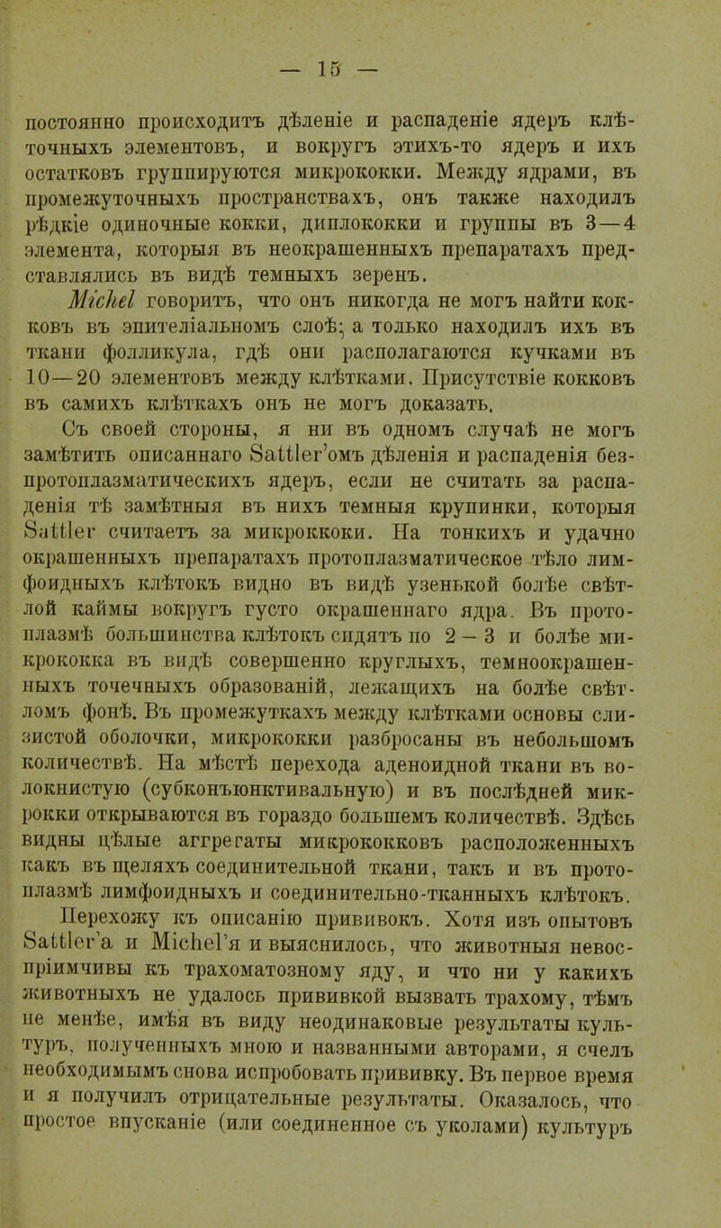 постоянно происходитъ дѣленіе и распаденіе ядеръ клѣ- точныхъ элементовъ, и вокругъ этихъ-то ядеръ и ихъ остатковъ группируются микрококки. Ме;кду ядрами, въ промелсуточныхъ пространствахъ, онъ также находилъ рѣдкіе одиночные кокки, диплококки и группы въ 3—4 элемента, которыя въ неокрашенныхъ препаратахъ пред- ставлялись въ видѣ темныхъ зеренъ. Мгсііеі говоритъ, что онъ никогда не могъ найти кок- ковъ въ эпителіальномъ слоѣ- а только находилъ ихъ въ ткани фолликула, гдѣ они располагаются кучками въ 10—20 элементовъ между клѣтками. Присутствіе кокковъ въ самихъ клѣткахъ онъ не могъ доказать. Съ своей стороны, я ни въ одномъ случаѣ не могъ замѣтить описаннаго 8аІі1ег’омъ дѣленія и распаденія без- протоплазматическихъ ядеръ, если не считать за распа- денія тѣ замѣтныя въ нихъ темныя крупинки, которыя 8аШег считаетъ за микроккоки. На тонкихъ и удачно окрашенныхъ препаратахъ протоплазматическое тѣло лим- фоидныхъ клѣтокъ видно въ видѣ узенькой болѣе свѣт- лой каймы вокругъ густо окрашеннаго ядра. Въ прото- плазмѣ большинства клѣтокъ сидятъ по 2 — 3 и болѣе ми- крококка въ видѣ совершенно круглыхъ, темноокрашен- ныхъ точечныхъ образованій, лелсащихъ на болѣе свѣт- ломъ фонѣ. Въ промежуткахъ мелсду клѣтками основы сли- зистой оболочки, микрококки разбросаны въ небольшомъ количествѣ. На мѣстѣ перехода аденоидной ткани въ во- локнистую (субконъюнктивальную) и въ послѣдней мик- рокки открываются въ гораздо большемъ количествѣ. Здѣсь видны цѣлые аггрегаты микрококковъ расположенныхъ какъ въ щеляхъ соединительной ткани, такъ и въ прото- плазмѣ лимфоидныхъ и соединительно-тканныхъ клѣтокъ. Перехолсу къ описанію прививокъ. Хотя изъ опытовъ ВаШег’а и МісІіеГя и выяснилось, что лшвотныя невос- пріимчивы къ трахоматозному яду, и что ни у какихъ животныхъ не удалось прививкой вызвать трахому, тѣмъ пе менѣе, имѣя въ виду неодинаковые результаты куль- туръ, полученныхъ мною и названными авторами, я счелъ необходимымъ снова испробовать прививку. Въ первое время и я получилъ отрицательные результаты. Оказалось, что простое впусканіе (или соединенное съ уколами) культуръ