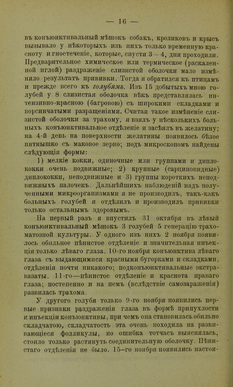 въ конъюнктивальный мѣшокъ собакъ, кроликовъ и крысъ вызывало у нѣкоторыхъ изъ иихъ только временную кра- сноту и гноетеченіе, которые, спустя 3-4, дня проходили. Предварительное химическое или термическое (раскален- ной иглой) раздразкеніе слизистой оболочки мало измѣ- няло результатъ прививки. Тогда я обратился къ птицамъ и прежде всего къ голубямъ. Изъ 15 добытыхъ мною го- лубей у 8 слизистая оболочка вѣкъ представлялась ин- тензивно-красною (багровою) съ широкими складками и ворсинчатыми разращеніями. Считая такое измѣненіе сли- зистой оболочки за трахому, я взялъ у нѣсколькихъ боль- ныхъ конъюнктивальное отдѣленіе и засѣялъ въ желатину; на 4-й день на поверхности зкелатины появилось бѣлое пятнышко съ маковое зерио^ подъ микроскопомъ найдены слѣдующія формы: ]) мелкіе кокки, одиночные или группами и дипло- кокки очень подвиясные; 2) крупные (сарцииовндные) диплококки, неподвижные и 3) группы короткихъ непод- вилсныхъ палочекъ. Дальнѣйшихъ наблюденій надъ полу- ченными микроорганизмами я не производилъ, такъ-какъ больныхъ голубей я отдѣлилъ и производилъ прививки только остальнымъ здоровымъ. На первый разъ я впустіглъ 31 октября въ лѣвый конъюнктивальный мѣшокъ 3 голубей 5 генерацію трахо- матозной культуры. У одного изъ нихъ 2 ноября появи- лось обильное пѣнистое отдѣленіе и значительная инъек- ція только лѣваго глаза. 10-го ноября конъюнктива лѣваго глаза съ выдающимися красными бугорками и складками, отдѣленія почти никакого; подконъюнктивальные экст])а- вазаты. 11-го—пѣнистое отдѣленіе и краснота праваго глаза; постепенно и на немъ (вслѣдствіе самозараженія) развилась трахома. У другого голубя только 9-го ноября появились пер- вые признаки раздралсенія глаза въ формѣ припухлости и инъекціи конъюнктивы, при чемъ она становилась обильно складчатою, складчатость эта очень походила на разви- вающіеся фолликулы, но ошибка тотчасъ выяснялась, стоило только растянуть соединительную оболочку. Пѣни- стаго отдѣленія не было. 15-го ноября появились настоя-