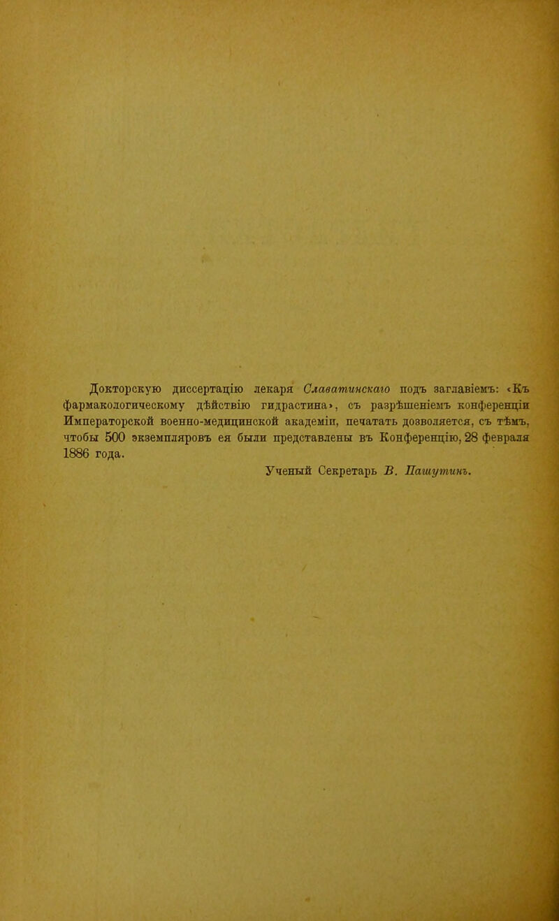 Докторскую диссертацію лекаря Славатинскаго подъ заглавіемъ: «Къ фармакологическому дѣйствію гидрастина», съ разрѣшеніемъ конференціи Императорской военно-медицинской академіп, печатать дозволяется, съ тѣмъ, чтобы 500 экземпляровъ ея были представлены въ Конференцію, 28 февраля 1886 года. Ученый Секретарь В. Пашутинъ.