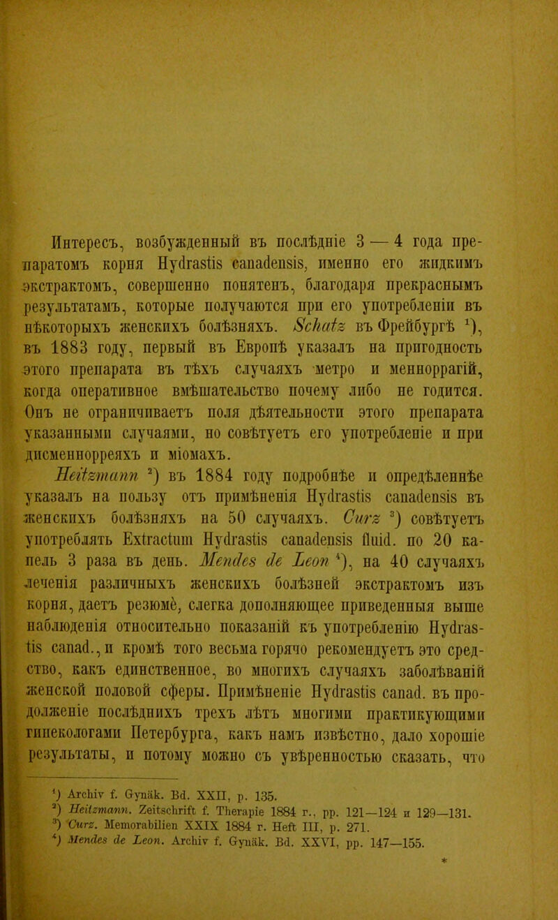 паратоыъ корня Нусігавііз саиасіепзіз, именно его жіідкимъ экстрактомъ, совершенно понятенъ, благодаря прекрасным7> результатамъ, которые получаются при его употребленіи въ пѣкоторыхъ женскихъ болѣзняхъ. 8с}іаѣ въ Фрейбургѣ ^), въ 1883 году, первый въ Европѣ указалъ на пригодность этого препарата въ тѣхъ случаяхъ метро и менноррагій, когда оперативное вмѣшательство почему либо не годится. Онъ не ограппчиваетъ поля дѣятельности этого препарата указанными случаями, но совѣтуетъ его употребленіе и при дисменнорреяхъ и міомахъ. ПбгЪтапп въ 1884 году подробнѣе и опредѣленнѣе указалъ на пользу отъ примѣненія Нусігазііз саиа(1еп8І8 въ женскихъ болѣзняхъ на 50 случаяхъ. Сигл совѣтуетъ употреблять Ехігасіит Нуйгазііз сапа(1еіі8І8 Пиісі. по 20 ка- пель 3 раза въ день. Ме?і(Іе8 сіе Ъеоп *), на 40 случаяхъ лечснія различныхъ женскихъ болѣзней экстрактомъ изъ корня, даетъ резюме, слегка дополняющее приведенныя выше наблюденія относительно показаній къ употребленію Нуйгаз- (із сапас1.,и кромѣ того весьма горячо рекомендуетъ это сред- ство, какъ единственное, во многихъ случаяхъ заболѣваній женской половой сферы. Примѣнепіе Нуйгазііз сапай. въ про- долженіе послѣднихъ трехъ лѣтъ многими практикующими гииекологами Петербурга, какъ намъ пзвѣстио, дало хорошіе результаты, и потому можно съ увѣренностью сказать, что ') АгсЫѵ і. в)тіак. В^. XXII, р. 135. Неіігтапп. 2;еіІ8с1ігій ТЬегаріе 1884 г.. рр. 121—124 и 129—131. Смгг. МетогаЬіИеп XXIX 1884 г. НеЛ III, р. 271. *) Мепаез йе Ьеоп. АгсЫѵ і. Ѳуиак. Ва. XXVI, рр. 147—155.