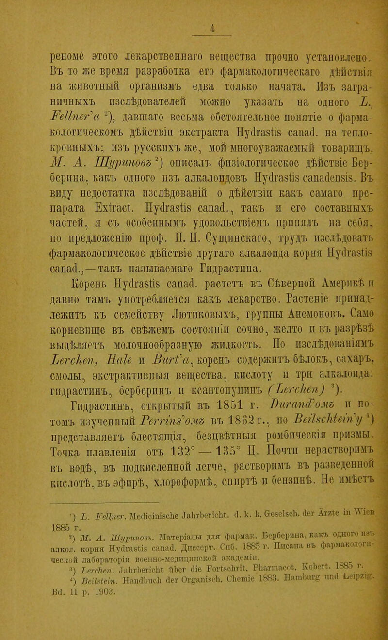 репомё этого лекарствеипаго вещества прочно устаиовлепо. Въ то же время разработка его фармакологіічесііаго дѣйствіл иа животный организмъ едва только начата. Изъ загра- ніічиыхъ іізслѣдователей можно указать на одного Ъ. Реііпег а ^), давшаго весьма обстоятельное понятіе о фарма- кологііческомъ дѣйствііі экстракта Нуіігавіів сапасі. на тепло- кровныхъ- изъ русскпхъ же, мой многоуважаемый товарищъ М. А. Шуриновъ описалъ физіологическое дѣйствіе Бер- берина, какъ одного изъ алкалоидовъ Нусігазіів сапасіеийів. Въ виду недостатка изслѣдованій о дѣйствіи какъ самаго пре- парата Ехігасі Ыу(1га8ІІ8 сапасі., такъ и его составныхъ частей, я съ особеннымъ удовольствіемъ принялъ на себя, по предложенію проф. П. II. Сущпнскаго, трудъ изслѣдовать фармакологическое дѣйствіе другаго алкалоида корня Пусігазіів сапасі.,—такъ называемаго Гпдрастина. Корень Нусігавііз сапасі. растетъ въ Сѣверной Америкѣ и давно тамъ употребляется какъ лекарство. Растеніе прпнад- лежптъ къ семейству Лютиковыхъ, группы Анемоновъ. Само корневище въ свѣжемъ состояніи сочно, желто п въ разрѣзъ выдѣляртъ молочнообразную жидкость. По изслѣдованіямъ ЪегсЫп, Наіе и ВиН'а^ корень содержитъ бѣлокъ, сахаръ. смолы, экстрактпвныя вещества, кислоту и три алкалоида: гидрастипъ, берберпнъ п ксаптопуцпнъ (Ъегскеп) ^). Гидрастинъ, открытый въ 1851 г. ВигашѴомъ и по- томъ изученный Рш-гя5Ѵш въ 1862 г., по ВеіЫЫету') представляетъ блестящія, безцвѣтныя ромбпческія призмы. Точка плавленія отъ 132° —135° Ц. Почти нерастворимъ въ водѣ, въ подкисленной легче, растворпмъ въ разведенпоп кислотѣ,въэфирѣ, хлороформѣ, сппртѣ и бензинѣ. Не пмѣетъ •) і. 2^е?г«ег. МеЛісіпізсІіе .ТаІігЪегісЬ^. (1. к. к. СтезеІБСІі. (Іег Аггге ііі ^ѴІ 1885 г. М. А. Ші/рииовъ. Матеріалы для фармак. Берберина, какъ одного алкол. корня Ну(1га8ІІ8 сапасі. Дііссерт. Спб. 1885 г. Писана фармаколоп; ческой лабораторін воеішо-медпціінской академіп. =П ХегсЛог. .ІаЬгЬегісЬ!; ііЪег (Ііе ЕоѵІзсЬгіІ. Рііаѵшасоі. Коіісѵг. І^У^' і\ ') ВсіЫеіп. Нан(11ис1і Лег ОгдапізсЪ. Гіимі.і,' НашЬпгЕ: шиі ^е1рг,. В(1. И р. 1903.