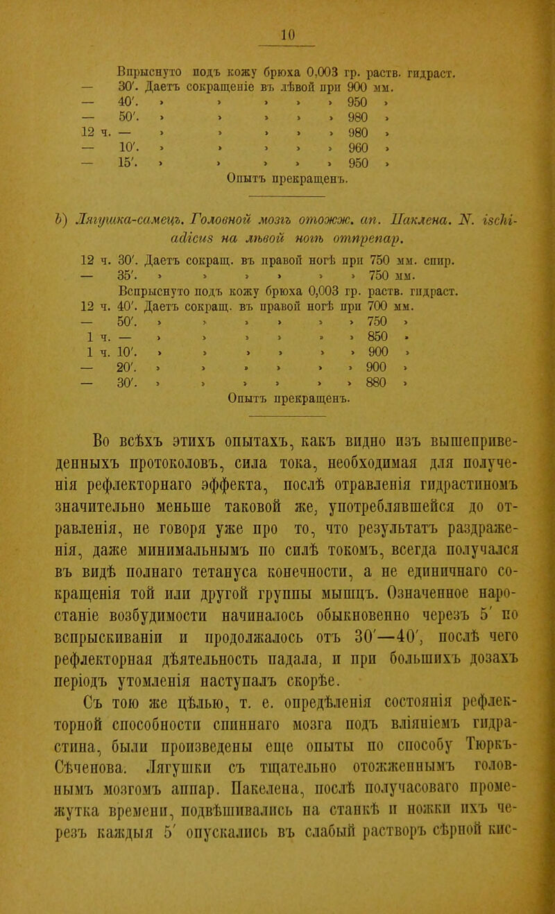 Впрыснуто подъ кожу брюха 0,003 гр. раств. гндраст. — 30'. Даетъ сокращеиіе въ .іѣвой ирн 900 мм, — 40'. . . ... 950 > - 50'. 12 ч. — - 10'. - 15'. Опытъ прекращенъ. 980 980 960 950 Ь) Лягушка-самецъ. Головной мозгъ отожж. ап. Паклена. N. ізсЫ- айісиз на лѣвой ногѣ отпрепар. 12 ч. 30'. Даетъ сокращ. въ правой ногѣ при 750 мм. сппр. — 35'. . > > . > > 750 мм. Вспрыснуто подъ кожу брюха 0,003 гр. раств. гпдраст. 12 ч. 40'. Даетъ сокращ. въ правой ногѣ прп 700 мм. — 50'. . ь . . . . 750 . 1ч.— . . . . » . 850 • 1 ч. 10'. . . . . . . 900 . — 20'. » . » » . . 900 . — 30'. . . . . . . 880 . Опытъ прекращенъ. Во всѣхъ этихъ опытахъ, какъ видно изъ вышепрііве- денныхъ протоколовъ, сила тока, необходимая для получе- нія рефлекторнаго эффекта, послѣ отравленія гпдрастиномъ значительно меньше таковой же, употреблявшейся до от- равленія, не говоря уже про то, что результатъ раздраже- нія, даяге минимальнымъ по силѣ токоыъ, всегда получался въ видѣ полнаго тетануса конечности, а не единичнаго со- кращенія той или другой группы мышцъ. Означенное наро- станіе возбудимости начиналось обыкновенно черезъ 5' по вспрыскиваніи и продолжалось отъ 30'—40', послѣ чего рефлекторная дѣятельность падала, и при большпхъ дозахъ періодъ утомленія наступалъ скорѣе. Съ тою же цѣлью, т. е. опредѣленія состоянія рефлек- торной способности сппннаго мозга подъ вліяніемъ гидра- стина, были произведены еще опыты по способу Тюркъ- Сѣченова. Лягупіки съ тщательно отожжепнымъ голов- нымъ мозгомъ аппар. Пакелена, ііослѣ получасоваго проме- жутка времени, подвѣшивалпсь па станкѣ и нолікп пхъ че- резъ каждыя 5' опускались въ слабый растворъ сѣрной кис-