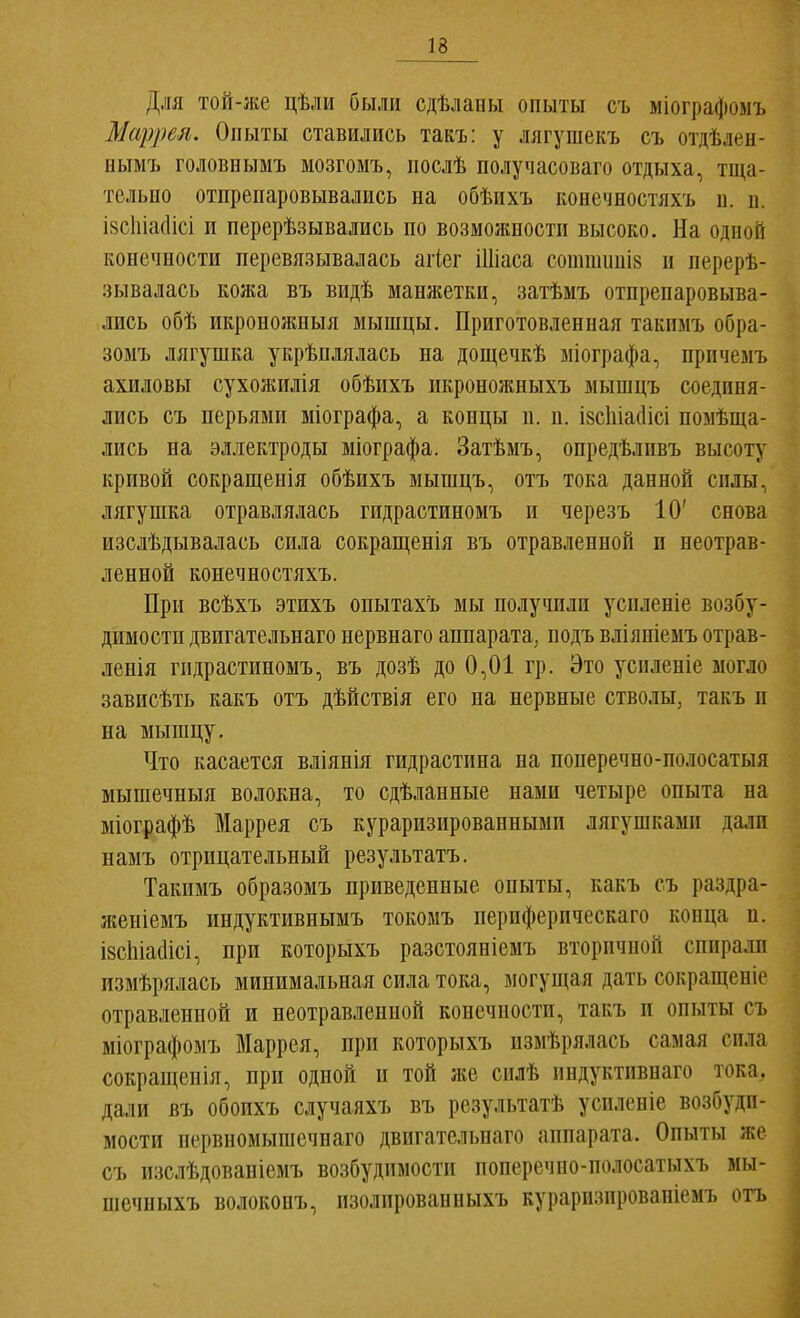 Для той-же цѣліі были сдѣланы опыты съ міографомъ Мсіррел. Опыты ставились такъ: у лягушекъ съ отдѣлен- нымъ головнымъ мозгомъ, послѣ получасоваго отдыха, тща- тельно отпрепаровывались на обѣихъ конечностяхъ и. и. І8СІііа(1ісі и перерѣзывались по возможности высоко. На одной конечности перевязывалась агіег Шіаса соттиніз и перерѣ- зывалась кожа въ видѣ манжетки, затѣмъ отпрепаровыва- лись обѣ икроножныя мышцы. Приготовленная такимъ обра- зомъ лягушка укрѣплялась на дощечкѣ міографа, причемъ ахиловы сухожилія обѣихъ икроножныхъ мышцъ соединя- лись съ перьями міографа, а концы п. и. ізсіііасіісі поыѣща- лись на эллектроды міографа. Затѣмъ, опредѣливъ высоту кривой сокращенія обѣихъ мышцъ, отъ тока данной силы, лягушка отравлялась гидрастиномъ и черезъ 10' снова изслѣдывалась сила сокращенія въ отравленной и неотрав- ленной конечностяхъ. При всѣхъ этихъ опытахъ мы получили усиленіе возбу- димости двпгательнаго нервнаго аппарата, подъ вліяніемъ отрав- ленія гидрастиномъ, въ дозѣ до 0,01 гр. Это усиленіе могло зависѣть какъ отъ дѣйствія его на нервные стволы, такъ и на мышцу. Что касается вліянія гидрастина на поперечно-полосатыя мышечныя волокна, то сдѣланные нами четыре опыта на міографѣ Маррея съ кураризированнымп лягушками дали намъ отрицательный результатъ. Такимъ образомъ приведенные опыты, какъ съ раздра- женіемъ индуктивнымъ токомъ периферическаго конца п. ізсЫаШсі, при которыхъ разстояніемъ вторичной спирали измѣрялась минимальная сила тока, могущая дать сокращеніе отравленной и неотравленной конечности, такъ и опыты съ ыіографомъ Маррея, при которыхъ измѣрялась самая сила сокращенія, при одной и той же силѣ индуктнвнаго тока, дали въ обоихъ случаяхъ въ результатѣ усиленіе возбуди- мости нервномышечнаго двпгательнаго аппарата. Опыты же съ изслѣдованіемъ возбудимости поперечпо-полосатыхъ мы- шечныхъ волоконъ, изолированныхъ кураризпрованіемъ отъ