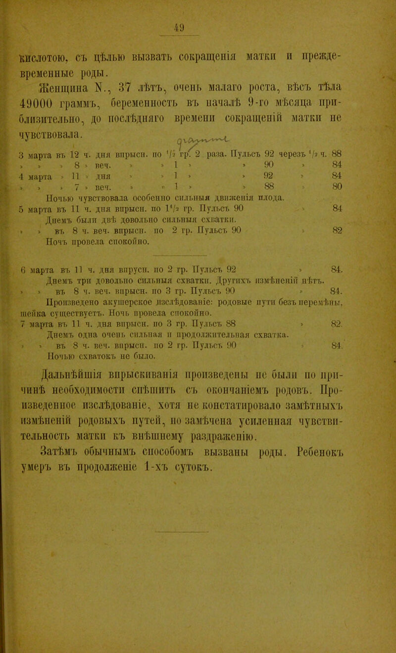 КИСЛОТОЮ, съ цѣлью вызвать сокращеиія матки и прежде- временные роды. Женщина К., 37 лѣтъ, очень малаго роста, вѣсъ тѣла 49000 і'раммъ, беременность въ началѣ 9-го мѣслца при- близительно, до послѣдияго времени сокі)аиі,еніі1 матки не чувствовала. ^ѵр^ѵ.^ 3 маріа въ 12 ч. дня віірыси. по '/і гр^ раад. Пульсъ 92 черезъ '/^ ч- 88 > . > 8 > веч. > . 1 ^ > 90 . 84 4 марта = И > дня 1 > .92 ^ 84 . 7 . веч. > , 1 > .88 80 Ночью чувствовала особенно сильный двіілсепіл плода. о марта въ 11 ч. дня впрыси. по 1'/2 гр. Пулт.съ 90 84 Днемъ былп дві. довольно снльныя счватки. > въ 8 ч. веч. впрысп. по 2 гр. Пульсъ 90 82 ГІочъ провела спокойно. (і марта вь 11 ч. дня впрусп. по 2 гр. Пульсъ 92 . 84. Днемъ трп довольно спльныя схватки. Другпхъ измѣненіп иѣтъ. въ 8 ч. веч. инрысп. по 3 гр. Пу.'п.съ 90  84. ироп;іведено акушерское лзслѣдованіс: родовые пути безъ ігеремѣт,!. шеГіка существуетъ. Ночь провела спокойно. 7 марта въ 11 ч. дня впрысн. по 3 гр. Пу.и.съ 88 > «2. Дпемъ одна очень сильная и продолжіггельная схватка. въ 8 ч. веч. впрысп. по 2 гр. Пульсъ 90 84 Ночью схватокъ не было. ДальнѣГішія впрыскпванія произведены не были ио ири- чинѣ необходимости спѣпіить съ окончаніемъ родовъ. Про- изведенное изслѣдованіе, хотя не констатировало замѣтныхъ измѣненій родовыхъ путей, но замѣчеиа усилениая чувстви- тельность матки къ внѣнінему раздраніепію. Затѣмъ обычнымъ сиособомъ вызваны роды. Ребенокъ уиеръ въ продолженіе 1-хъ сутокъ.