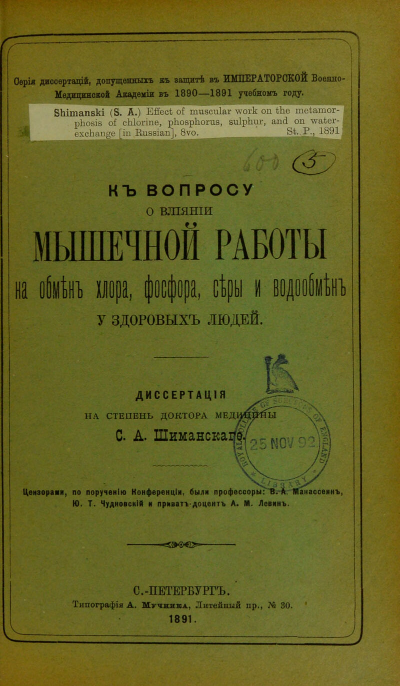 Оѳрія диссѳртаційі допущенныть къ ващитѣ въ ЖМПЕРАТОРОКОЙ Военно- Медицинской Авадемш въ 1890—1891 учѳбномъ году. ВЬітапвкі і З. А.і І ЛКх-і о1' ііиіъгиіаг лѵогк оп Ше теишки-- рЬойіз оі сЫоппе, рІіозрЬогиз, аиІрЬш:, апй оп \ѵасег- ^ ехсЬап^е [іп Еиззіап], 8ѵо. Р., 1891 у къ ВОПРОСУ о вшяніи мышечной работы на пора, (офра, йрь у здоровыхъ людей. ДИССЕРТАЦІЯ НЛ СТЕПЕНЬ ДОКТОРА МЕД С. А. Шимансіса Цензорами, по порученію Конференціи, были профессоры:'В.-^Аг. танассеинъ, Ю. Т. ЧудновскІЙ и прмваті-доцѳнтъ А. М. Левкнъ. С.-ПЕТЕРБУРГЪ. Типографія А. Шучнивл, Литейный пр., № 30. 1891.