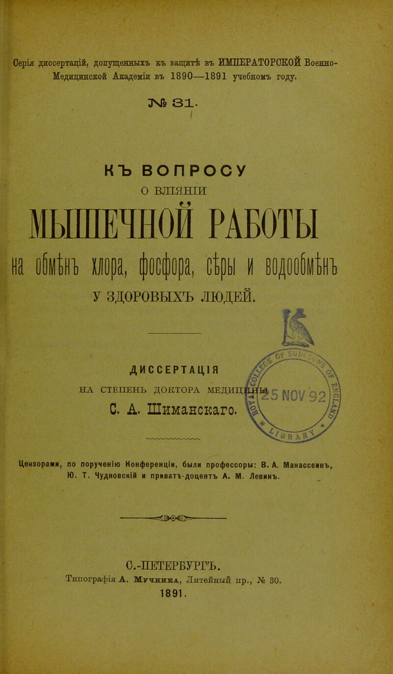 Оѳрія джссѳртацій, допущѳнныхъ къ ващитѣ въ ИМПЕРАТОРСКОЙ Военно- Медицинской Акадѳміи въ 1890—1891 учебномъ году. ЗЧГ9 31. I къ ВОПРОСУ о ВШЯНІИ МЫШЕЧНОЙ РАБОТЫ У ЗДОРОВЫХЪ ЛЮДЕЙ. ДИССЕРТАЦІЯ НА СТЕПЕНЬ ДОКТОРА МЕДИЦ С А. Шиманскаго. Цензорами, по порученію Конференціи, были профѳссоры: В. А. МанассѳинЪг Ю. Т. Чудновсній и приватъ-доцентъ А. М. Левинъ. -=о®'е»» С.-ПЕТЕРВУРГЪ. ТипографіяА. Мучжика, Литейный пр., ?й 30. 1891.