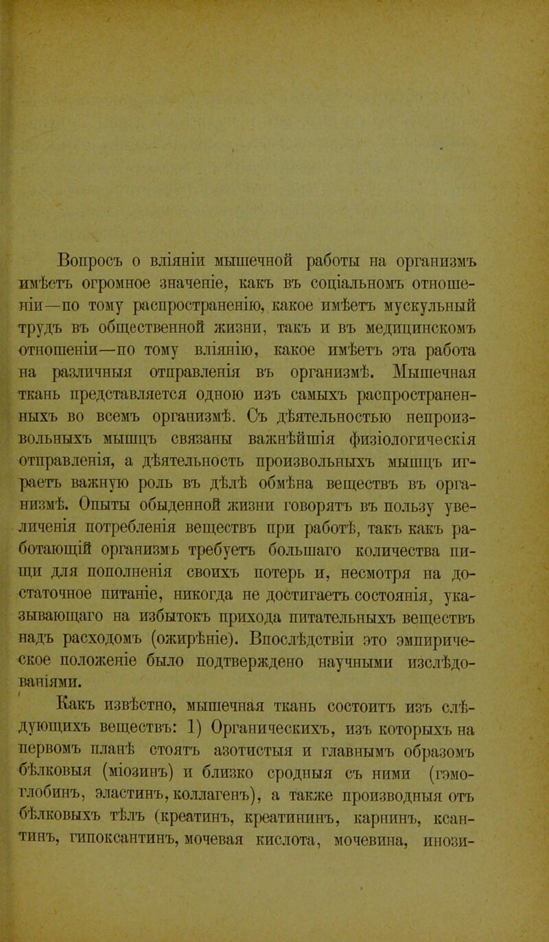 Вопросъ о вліяніи мышечной работы па организмъ имѣетъ огромное значеніе, какъ въ соціальномъ отиоше- иіи—по тому рііспространенію, какое имѣетъ мускульный трудъ въ общественной жизни, такъ и въ медицинскомъ отиошеніи—по тому вліянііо, какое имѣетъ эта работа на различный отправленія въ организмѣ. Мышечная ткань представляется одною изъ самыхъ распространен- ныхъ во всемъ организмѣ. Съ дѣятельностыо непроиз- вольныхъ мышцъ связаны важнѣйшія физіологическія отправленія, а дѣятельность произвольныхъ мышцъ иг^ раетъ важную роль въ дѣлѣ обмѣна веществъ въ орга- низмѣ. Опыты обыденной жизни говорятъ въ пользу уве- личенія потребленія веществъ при работѣ, такъ какъ ра- ботающій организмъ требуетъ большаго количества пи- щи для пополненія своихъ потерь и, несмотря на до- статочное питаніе, никогда не достигаетъ состоянія, ука- зывающаго на избытокъ прихода питательныхъ веществъ надъ расходомъ (ожирѣніе). Впослѣдствіи это эмпириче- ское положеніе было подтверждено научными изслѣдо- ваиіями. Какъ извѣстно, мышечная ткань состоитъ изъ слѣ- дующихъ веществъ: 1) Органическихъ, изъ которыхъ на первомъ планѣ стоятъ азотистыя и главнымъ образомъ бѣлковыя (міозинъ) и близко сродныя съ ними (гэмо- глобинъ, эластинъ,коллагенъ), а также производныя отъ бѣлковыхъ тѣлъ (креатинъ, креатииинъ, карнинъ, ксан- тинъ, гипоксантинъ, мочевая кислота, мочевина, ииози-