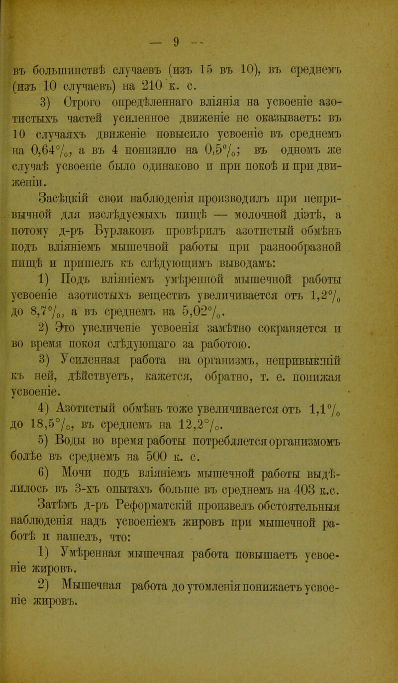 въ большияствѣ случаевъ (изъ 15 въ 10), въ срѳднемъ (изъ 10 случаевъ) на 210 к. с. 3) Строго опредѣленнаго вліянія на усвоеніе азо- тистыхъ частей усиленное движеніе не оказываетъ: въ 10 случаяхъ движеніе повысило усвоеніе въ среднемъ на 0,647о; а въ 4 понизило на 0,57о; въ одномъ же с.іучаѣ усвоеніе было одинаково и при покоѣ и при дви- женіи. Засѣцкій свои набліоденія производилъ при непри- вычной для изслѣдуемыхъ пищѣ — молочной діэтѣ, а потому д-ръ Бурлаковъ провѣрилъ азотистый обмѣнъ подъ вліяніемъ мышечной работы при разнообразной ппщѣ и припіелъ къ слѣдуіощимъ выводамъ: 1) Подъ вліяніемъ умѣрениой мышечной работы дсвоеніе азотистыхъ веществъ увеличивается отъ 1,2°/^ до 8,77о, а въ среднемъ на 5,027о. 2) Это увеличеніе усвоенія замѣтно сокраняется и во время покоя слѣдующаго за работою. 3) Усиленная работа на оргаиизмъ, непривыкшій къ ней, дѣйствуетъ, кансется, обратно, т. е. понилсая усвоергіе. 4) Азотистый обмѣнъ тоже увеличивается отъ 1,17о до 18,57о, въ среднемъ на 12,27о. 5) Воды во время работы потребляется организмомъ болѣе въ среднемъ на 500 к. с. 6) Мочи подъ вліяиіемъ мышечной работы выдѣ- лилось въ 3-хъ опытахъ больше въ среднемъ на 408 к.с. Затѣмъ д-ръ Реформатскій пропзвелъ обстоятельныя набліоденія иадъ усвоеніемъ ліировъ при мышечной ра- ботѣ и нашелъ, что: 1) Умѣренная мышечная работа повышаетъ усвое- ніе жировъ. 2) Мышечная работа до утомленія понилсаетъ усвое- ніе жировъ.