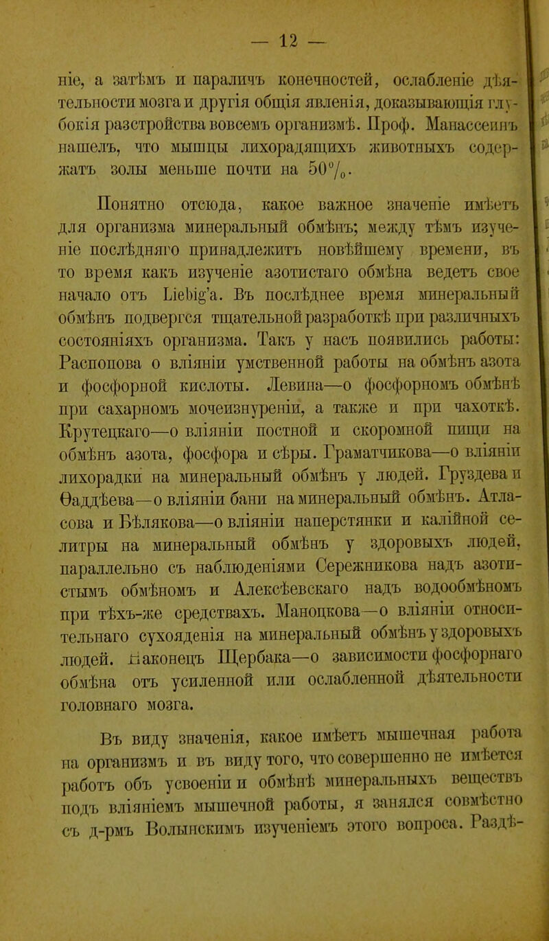 ніе, а затѣмъ и параличъ конечностей, ослабленіе дѣя- тельиости мозга и другія общія явленія, доішзывающія глу- бокія разстройствавовсемъ организмѣ. Проф. Мапассеипъ нашелъ, что мышцы лихорадящихъ животныхъ содсф- лсатъ золы меньше почти на 50 /о • Понятно отсюда, какое важное значеиіе имѣетъ для организма минеральный обмѣпъ; мѳл;ду тѣмъ изуче- ніе послѣдняго принадлелштъ новѣйшему времени, въ то время какъ изученіе азотистаго обмѣна ведетъ свое начало отъ ЬіеІ)іё'а. Бъ послѣднее время минеральный обмѣнъ подвергся тщательной разработкѣ при различныхъ состояніяхъ организма. Такъ у насъ появились работы: Распопова о вліяніи умственной работы на обмѣнъ азота и фосфорной кислоты. Левина—о фосфорномъ обмѣнѣ при сахарномъ мочеизнуреніи, а также и при чахоткѣ. Крутецкаго—о вліяніи постной и скоромной пищи на обмѣнъ азота, фосфора и сѣры. Граматчикова—о вліяніи лихорадки на минеральный обмѣнъ у людей. Груздева и Ѳаддѣева—о вліяпіи бани на минеральный обмѣнъ. Ат.ііа- сова иВѣлякова—овліяніи наперстянки и калійной се- литры на минеральный обмѣнъ у здоровыхъ людей, параллельно съ наблюденіями Сережникова надъ азоти- стымъ обмѣномъ и Алексѣевскаго надъ водообмѣномъ при тѣхъ-же средствахъ. Маноцкова—о в.ііяніи относи- тельнаго сухояденія на минеральный обмѣнъ у здоровыхъ людей, ііаконецъ Щербака—о зависимости фосфорнаго обмѣна отъ усиленной или ослабленной дѣятельности головнаго мозга. Въ виду значенія, какое нмѣетъ мышечная работа на оргапизмъ и въ виду того, что совершенно не имѣется работъ объ усвоеніии обмѣнѣ минеральныхъ веществъ подъ вліяніемъ мышечной работы, я занялся совмѣстно съ д-рмъ Волынскимъ изученіем-ь этого вопроса. Раздѣ-