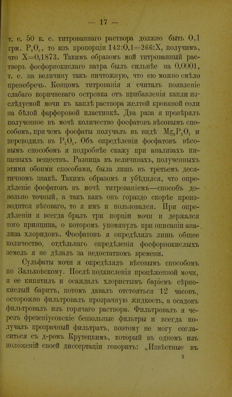 т. е. 50 к. с. титрованнаго раствора должно быть ОД грм. Р2О5, то И8ъ пропорціи 142:0,1=266:Х, получимъ, что Х=0,1873. Такимъ образомъ мой титрованный рас- творъ фосфорнокислаго наіра былъ сильнѣе на 0,0001, т. е. на величину такъ ничтоншую, что ею можно смѣло пренебречь. Концомъ титроваиія я считалъ появленіе слабаго коричневаго островка отъ прибавленія капли из- слѣдуеыой мочи къ каплѣ раствора желтой кровяной соли на бѣлой фар(|)оровой пластинкѣ. Два раза я провѣрялъ полученное въ мочѣ количество фосфатовъ вѣсовымъ спо- собомъ,причемъ фосфаты получалъ въ видѣ М^гРгО, и переводилъ въ Р2О5. Объ опредѣленіи фосфатовъ вѣсо- вымъ способомъ я подробнѣе скажу при анализахъ пи- щевыхъ веществъ. Разница въ величинахъ, полученныхъ этими обоими способами, была лишь въ третьемъ деся- гичномъ знакѣ. Такимъ образомъ я убѣдился, что опре- дѣленіе фосфатовъ въ мочѣ титроваиіемъ—способъ до- вольно точный, а такъ какъ онъ гораздо скорѣе произ- водится вѣсоваго, то я имъ и пользовался. При опре- дѣленіи я всегда бралъ три порціи мочи и держался того принципа, о которомъ упомянулъ при описаиіи ана- лиза хлоридовъ. Фосфатовъ я опредѣлялъ лишь общее количество, отдѣльнаго опредѣленія фосфорнокислыхъ земель я не дѣлалъ за недостаткомъ времени. Сульфаты мочи я опредѣлялъ вѣсовымъ способомъ по Зальковскому. Послѣ подкисленія процѣ:ігенной мочи, я ее кипятилъ и оса;кдалъ хлористьшъ баріемъ сѣрно- кислый баритъ, потомъ давалъ отстояться 12 часовъ, осторожно фильтровалъ прозрачную лаідкость, а осадокъ фильтровалъ изъ горячаго раствора. Фильтровалъ я че- резъ фрезеніусовскіе беззольные фильтры и всегда по- лучалъ прозрачный фильтратъ, поэтому не могу согла- ситься съ д-ромъ Крутецкимъ, который въ одномъ изъ положеиій своей диссертаціи говоритъ: „Извѣстные въ 2