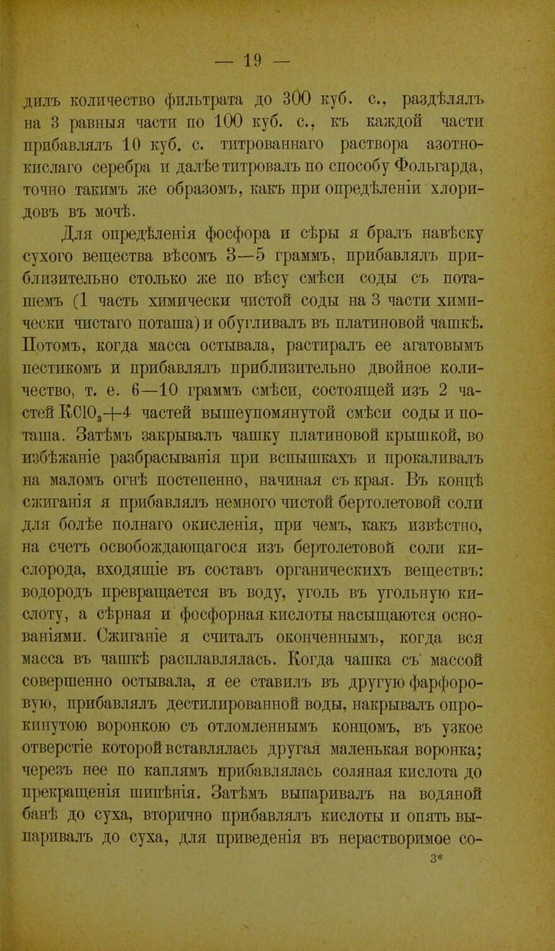 дилъ количество фильтрата до 300 куб. с, раздѣлялъ на 3 равныя части по 100 куб. с, къ ка/кдой части прибавлялъ 10 куб. с. титрованнаго раствора азотно- кислаго серебра и далѣетитровалъ по способу Фольгарда, точно такимъ же образомъ, какъ при опредѣленіи хлори- довъ въ мочѣ. Для опредѣленія фосфора и сѣры я бралъ навѣску сухого вещества вѣсомъ 3—5 граммъ, прибавлялъ при- близительно столько же по вѣсу смѣси соды съ пота- шемъ (1 часть химически чистой соды на 3 части хими- чески чистаго поташа) и обрливалъ въ платиновой чашкѣ. Потомъ, когда масса остывала, растиралъ ее агатовымъ пестикомъ и прибавлялъ приблизительно двойное коли- чество, т. е. 6—10 граммъ смѣси, состоящей изъ 2 ча- стей КСЮз+4 частей вышеупомянутой смѣси соды и по- таша. Затѣмъ закрывалъ чашку платиновой крышкой, во избѣжаніе разбрасыванія при вспышкахъ и прокаливалъ на маломъ огнѣ постепенно, начиная съ края. Въ концѣ сжиганія я прибавлялъ немного чистой бертолетовой соли для болѣе полнаго окисленія, при чемъ, какъ извѣстно, на счетъ освобождающагося изъ бертолетовой соли ки- слорода, входящіе въ составъ органическихъ веществъ: водородъ превращается въ воду, уголь въ угольную ки- слоту, а сѣрная и фосфорная кислоты насыщаются осно- ваніями. Сжиганіе я считалъ оконченнымъ, когда вся масса въ чашкѣ расплавлялась. Когда чашка съ массой совершенно остывала, я ее ставилъ въ другую фарфоро- вую, прибавлялъ дестилированной воды, накрывалъ опро- кинутою воронкою съ отломленнымъ концомъ, въ узкое отверстіе которой вставлялась другая маленькая воронка; черезъ нее по каплямъ прибавлялась соляная кислота до прекращенія шипѣнія. Затѣмъ выпаривалъ на водяной банѣ до суха, вторично прибавлялъ кислоты и опять вы- паривалъ до суха, для приведенія въ нерастворимое со- 3*