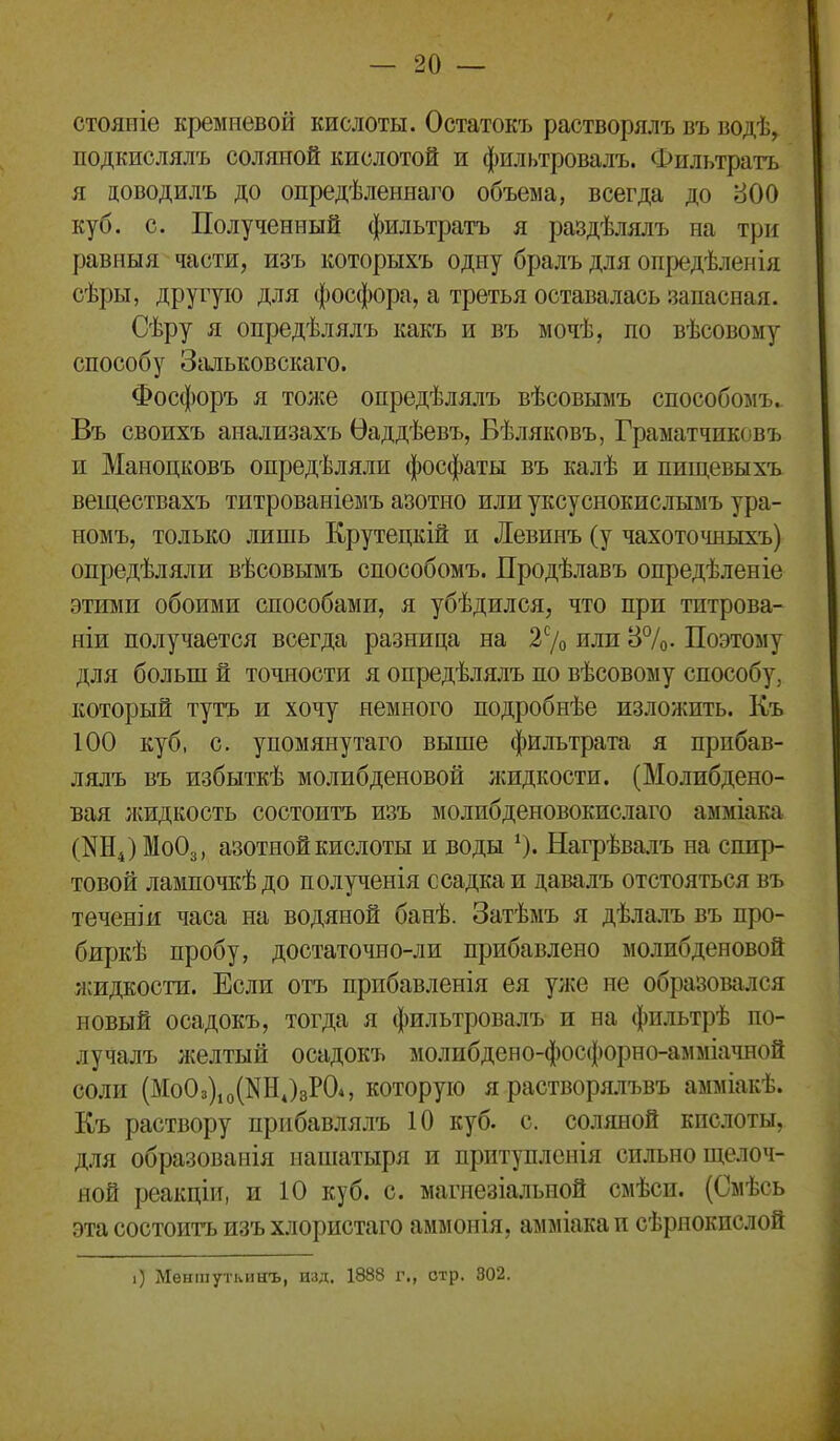 стояиіе кремневой кислоты. Остатокъ растворялъ въ водѣ, подкислялъ соляной кислотой и фильтровалъ. Фильтратъ я цоводилъ до опредѣленнаго объема, всегда до 800 куб. с. Полученный фильтратъ я раздѣлялъ на три равныя частя, изъ которыхъ одну бралъ для опредѣленія сѣры, другую для фосфора, а третья оставалась запасная. Сѣру я опредѣлялъ какъ и въ мочѣ, по вѣсовому способу Зальковскаго. Фосфоръ я тоже опредѣлялъ вѣсовымъ способомъ. Въ своихъ анализахъ Ѳаддѣевъ, Бѣляковъ, Граматчиковъ п Маноцковъ опредѣляли фосфаты въ калѣ и пищевыхъ веществахъ титрованіемъ азотно или уксуснокислымъ ура- номъ, только лишь Крутецкій и Левинъ (у чахоточныхъ) опредѣляли вѣсовымъ способомъ. Продѣлавъ опредѣленіе этими обоими способами, я убѣдился, что при титрова- ніи получается всегда разница на 27о или 37о- Поэтому для больш й точности я опредѣлялъ по вѣсовому способу, который тутъ и хочу немного подробнѣе изложить. Къ 100 куб, с. у помяну таго выше фильтрата я прпбав- лялъ въ избыткѣ молибденовой жидкости. (Молибдено- вая ліидкость состоитъ изъ молибденовокислаго амміака (^Н^МоОз, азотной кислоты и воды 0« Нагрѣвалъ на спир- товой лампочкѣдо полученія с садка и давалъ отстояться въ теченіи часа на водяной банѣ. Затѣмъ я дѣлалъ въ про- биркѣ пробу, достаточно-ли прибавлено молибденовой ясидкости. Если отъ прибавленія ея уже не образовался новый осадокъ, тогда я фильтровалъ и на фильтрѣ по- лучалъ желтый осадокъ молибдено-фосфорно-амміачной соли (МоОз)іо(КН,)зР04, которую я растворя.іъвъ амміакѣ. Къ раствору прнбавлялъ 10 куб. с. соляной кпслоты, для образоваиія нашатыря и притупленія сильно щелоч- ной реакціи, и 10 куб. с. магнезіальной смѣси. (Смѣсь эта состоитъ изъ хлористаго аммонія, амміака и сѣрнокислой і) Меншуткинъ, изд. 1888 г., отр. 302.