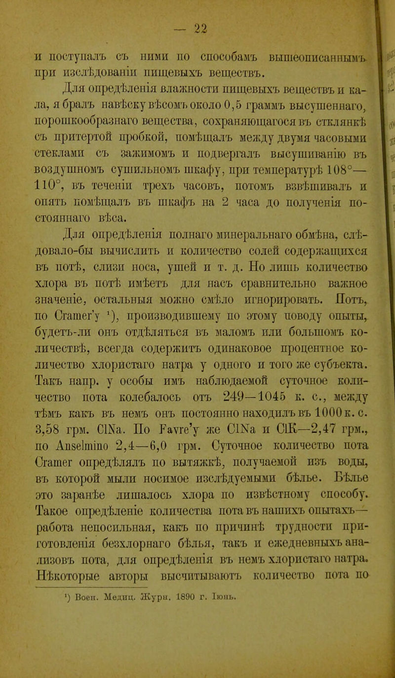 и поступалъ съ ними по способамъ вышеописанмымъ. при изслѣдовапіи пищевыхъ веществъ. Для опредѣленія влажности пищевыхъ вещесгвъ и ка- ла, ябралъ навѣскувѣсомъоколо 0,5 граммъ высушеннаго, порошкообразнаго вещества, сохраняющагося въ стклянкѣ съ притертой пробкой, помѣщалъ между дврія часовыми стеклами съ залшмомъ и подвергалъ высушиванііо въ воздушномъ сушильномъ шкафу, при температурѣ 108°— 110°, въ теченіи трехъ часовъ, потомъ взвѣшивалъ и опять помѣщалъ въ шкафъ на 2 часа до полученія по- стояннаго вѣса. Для опредѣленія полнаго минеральнаго обмѣна, слѣ- довало-бы вычислить и количество солей содержащихся въ потѣ, слизи носа, ушей и т. д. Но лишь количество хлора въ потѣ имѣетъ для яасъ сравнительно важное значеніе, остальныя можно смѣло игнорировать. Потъ, по Сгатег'у ^), производившему по этому поводу опыты, будетъ-ли онъ отдѣляться въ маломъ или большомъ ко- ли чествѣ, всегда содержитъ одинаковое процентное ко- личество хлористаго натра у одного и того іке субъекта. Такъ напр. у особы имъ наблюдаемой суточное коли- чество пота колебалось отъ 249—1045 к. с, между тѣмъ какъ въ немъ онъ постоянно находилъвъ 1000 к. с. 3,58 грм. СШа. По Рауге'у же СІМа и СіК—2,47 грм., по Апзеітіпо 2,4—6,0 грм. Суточное количество пота Сгатег опредѣлялъ по вытялжѣ, получаемой изъ воды, въ которой мыли носимое изслѣдуемыми бѣлье. Бѣіье это заранѣе лишалось хлора по извѣстному способу. Такое опредѣленіе количества пота въ нашихъ опытахъ— работа непосильная, какъ по причинѣ трудности прп- готовленія безхлорнаго бѣлья, такъ и ел;едневныхъ ана- лизовъ пота, для опредѣленія въ немъ хлористаго натра. Нѣкоторые авторы высчитывают!) количество пота по ') Воен. Медиц. Журы. 1890 г. Іюнь.