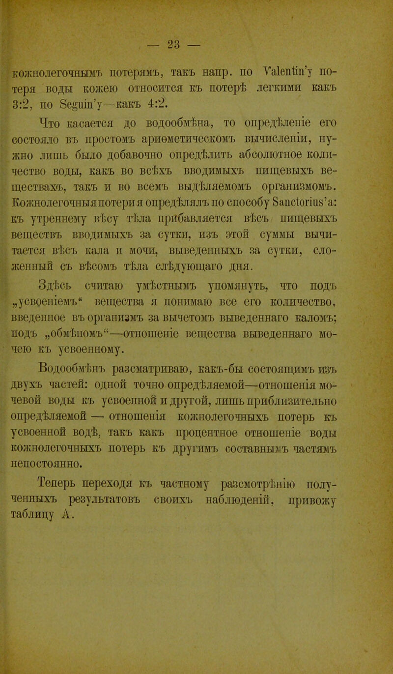 ігожполсточиымъ потерямъ, такъ напр. по Ѵа1епйп'у по- теря воды кожею относится къ потерѣ легкими какъ 3:2, по 8е^иііі'у—какъ 4:2. Что касается до водообыѣна, то опредѣленіе его состояло въ простомъ ариометическомъ вычисленіи, ну- жно лишь было добавочно опредѣлить абсолютное коли- чество воды, какъ во всѣхъ вводимыхъ пищевыхъ ве- ществах'ь, такъ и во всемъ выдѣляемомъ организмомъ. Кожнолегочныя потери я опредѣлялъ по способу 8апс1огіи8'а: къ утреннему вѣсу тѣла прибавляется вѣсъ пищевыхъ веществъ вводимыхъ за сутки, изъ этой суммы вычи- тается вѣсъ кала и мочи, выведенныхъ за сутки, сло- и;енный съ вѣсомъ тѣла слѣдующаго дня. ЗдѢсЬ считаю умѢсТНЫМЪ упомянуть, что П0Д'1> „усвоеніемъ вещества я понимаю все его количество, введенное въ организмъ за вычетомъ выведеннаго каломъ; подъ „обмѣномъ—отношеніе вещества выведеннаго мо- чею къ усвоенному. Водообмѣнъ разсматриваю, какъ-бы состоящимъ изъ двухъ частей: одной точно опредѣляемой—отношенія мо- чевой воды къ усвоенной и другой, лишь приблизительно опредѣляемой — отношенія колшолегочныхъ потерь къ усвоенной водѣ, такъ какъ процентное отношеніе воды коікнолегочныхъ потерь къ другимъ составнымъ частямъ непостоянно. Теперь переходя къ частному разсмотрішію полу- ченныхъ результатовъ своихъ наблюденій, приволсу таблицу А.