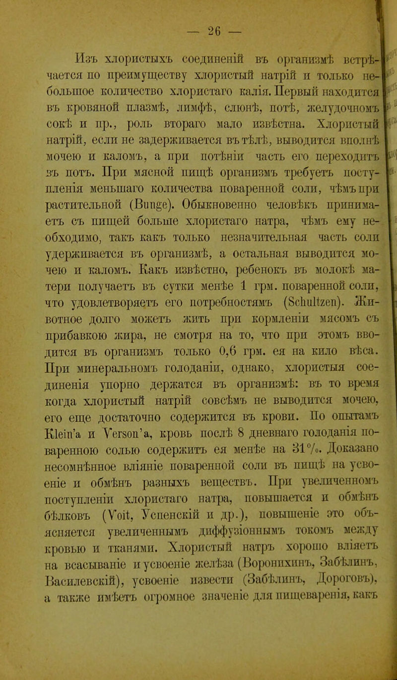 Изъ хлористыхъ соедииеиій въ оргапизмѣ встрѣ- чается по преимуществу хлористый натрій и только не- большое количество хлористаго ійілія. Первый находится въ кровяной плазмѣ, лимфѣ, сліонѣ, потѣ, желудочномъ сокѣ и пр., роль втораго мало извѣстна. Хлористый натрій, если не задерживается вътѣлѣ, выводится вполнѣ мочею и каломъ, а при потѣніи часть его переходить въ потъ. При мясной пищѣ организмъ требуетъ посту- пленія меньшаго количества поваренной соли, чѣмъпри растительной (Вип^е). Обыкновенно человѣкъ принима- етъ съ пищей больше хлористаго натра, чѣмъ ему не- обходимо, такъ какъ только незначительная часть соли удерживается въ организмѣ, а остальная выводится мо- чею и каломъ. Какъ извѣстно, ребенокъ въ молокѣ ма- тери получаетъ въ сутки менѣе 1 грм. поваренной соли, что удовлетворяетъ его потребностямъ (ЗсІіиИгеп). Жи- вотное долго можетъ ;кить при кормленіи мясомъ съ прибавкою жира, не смотря на то, что при этомъ вво- дится въ организмъ только 0,6 грм. ея на кило вѣса. При минеральномъ голоданіи, однако, хлористыя сое- диненія упорно держатся въ организмѣ: въ то время когда хлористый натрій совсѣмъ не выводится мочею, его еще достаточно содержится въ крови. По опытамъ К1еіті'а и Уегвоп'а, кровь послѣ 8 дневнаго голоданія по- варенною солью содержитъ ея менѣе на 317о. Доказано несомнѣнное вліяніе поваренной соли въ пищѣ на усво- еніе и обмѣнъ разныхъ веществъ. При увеличенномъ поступленіи хлористаго натра, повыпіается и обмѣнъ бѣлковъ (Ѵоі^, Успенскій и др.), повыпіеніе это объ- ясняется увеличеннымъ диффузіоннымъ токомъ между кровью и тканями. Хлористый натръ хорошо вліяетъ на всасываніе и усвоеніе желѣза (Воронпхинъ, Забѣлинъ, Василевскій), усвоеніе извести (Забѣлинъ, Дороговъ), а также имѣетъ огромное значеніе для пищеварепія. кпкъ