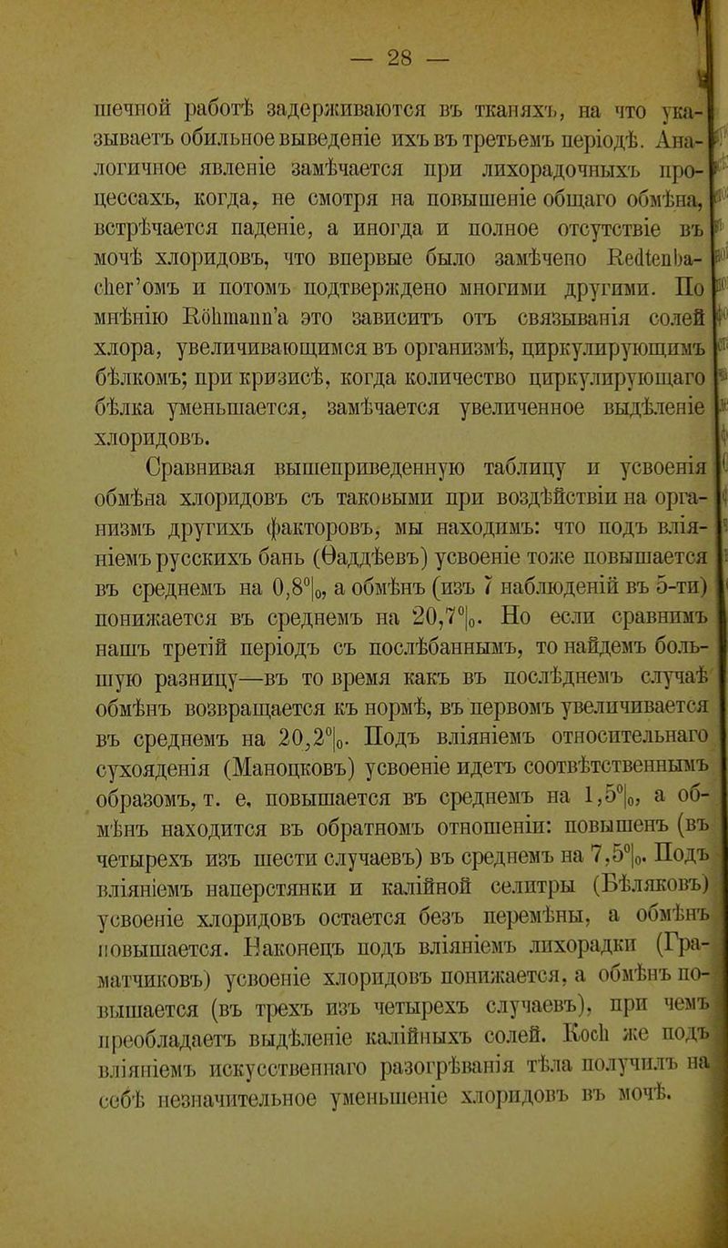 -28- ^ шечиой работѣ задерживаются въ ткапяхъ, на что ука- зываетъ обильное выведеніе ихъвътретьемъ періодѣ. Ана- - логичное явлеиіе замѣчается при лихорадочныхъ про- ^ цессахъ, когда^ не смотря на повышеніе общаго обмѣна, і' ' встрѣчается паденіе, а иногда и полное отсутствіе въ ^ мочѣ хлоридовъ, что впервые было замѣчепо КесІІеиЬа- с1іег'омъ и потомъ подтверждено многими другими. По и^' мнѣнію Еоктапп'а это зависитъ отъ связыванія солей I хлора, увеличивающимся въ организмѣ, циркулирующимъ бѣлкомъ; при кризисѣ, когда количество циркулирую щаго бѣлка уменьшается, замѣчается увеличенное выдѣленіе хлоридовъ. Сравнивая вышеприведенную таблицу и усвоенія обмѣяа хлоридовъ съ таковыми при воздѣйствіи на орга- ^' низмъ другихъ факторовъ, мы находимъ: что подъ влія- ^ ніемъ русскихъ бань (Ѳаддѣевъ) усвоеніе тоже повышается въ среднемъ на 0,8°|о, а обмѣнъ (изъ 7 наблюденій въ 5-ти) понилсается въ среднемъ на 20,7°|о. Но если сравнпмъ нашъ третій періодъ съ послѣбаннымъ, то найдемъ бо.іь- шую разницу—въ то время какъ въ послѣднемъ стучаѣ обмѣнъ возврап^ается къ нормѣ, въ первомъ увеличивается въ среднемъ на 20,2*'|о. Подъ вліяніемъ относительнаго сухояденія (Маноцковъ) усвоеніе идетъ соотвѣтственнымъ образомъ, т. е, повышается въ среднемъ на 1,5°|о, а об- мѣнъ находится въ обратномъ отношеніи: повышенъ (въ четырехъ изъ шести случаевъ) въ среднемъ на 7,5°|о. Подъ вліяніемъ наперстянки и калійной селитры (Бѣляковъ) усвоеніе х.ііоридовъ остается безъ перемѣны, а обмѣнъ повышается. Баконецъ подъ вліяніемъ лихорадки (Г})а- матчиковъ) усвоеніе хлоридовъ понижается, а обмѣнъ по- вышается (въ трехъ изъ четырехъ случаевъ), при чемі преобладаетъ выдѣленіе кшіійныхъ солей. КосЬ же поді вліяпіемъ искусственнаго разогрѣванія тѣла получилъ нп ссбѣ незначительное уменьшеніе хлоридовъ въ мочѣ.