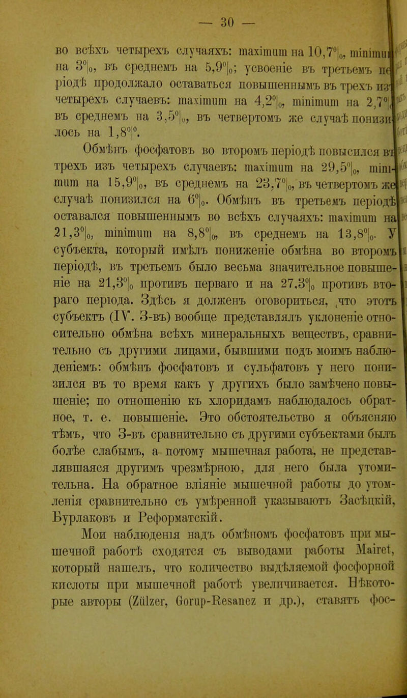 во всѣхъ четырехъ случаяхъ: тахіпшт іта 10,7|о, шіпіти' ііа 3°|о, въ среднемъ на 5,9°|о; усвоеніе въ третьемъ п ріодѣ продолжало оставаться повышеннымъ въ трехъ из четырехъ случаевъ: тахітит на 4,2% тіпітит на 2,Ѵ въ среднемъ на 3,5*^1^, въ четвертомъ же случаѣпонизи лось на І.З^р. Обмѣнъ фосфатовъ во второмъ періодѣ повысился в трехъ изъ четырехъ случаевъ: тахіпшт на 29,5|о, тіпі тит на 15,9°|о, въ среднемъ на 23,7%, въ четвертомъ ж случаѣ понизился на (5\. Обмѣнъ въ третьемъ періодѣ оставался повышеннымъ во всѣхъ случаяхъ: тахітшіі на 21,д\ шіпітит на 8,8%, въ среднемъ на 13,8%. У субъекта, который имѣлъ понилѵеніе обмѣна во второмъ періодѣ, въ третьемъ было весьма значительное повыше- ніе на 21,3% противъ перваго и на 27,3% противъ вто- раго перюда. Здѣсь я долженъ оговориться, .что этотъ субъектъ (IV. 3-въ) вообще представ л ялъ уклоненіе отно- сительно обмѣна всѣхъ минеральныхъ веществъ, сравни- тельно съ другими лицами, бывшими подъ моимъ наблю- деніемъ: обмѣнъ фосфатовъ и сульфатовъ у него пони- зился въ то время какъ у другихъ было замѣчено повы- шеніе; по отнопіенію къ хлоридамъ наблюдалось обрат- ное, т. е. повышеніе. Это обстоятельство я объясняю тѣмъ, что 3-въ сравнительно съ другими субъектами былъ болѣе слабымъ, а потому мышечная работа, не представ- лявшаяся другимъ чрезмѣрною, для него была утоми- тельна. На обратное вліяніе мышечной работы до утом- ленія сравнительно съ умѣренной указываютъ Засѣцкій. Вурлаковъ и Реформатскій. Мои наблюденія надъ обмѣгіомъ фосфатовъ при мы- шечной работѣ сходятся съ выводами работы Маігеі, который нашелъ, что количество выдѣляемой фосфорной кислоты при мышечной работѣ увелпчпвается. Бѣкото- рьте авторы (Хііігег, вогир-Кезаііег п др.), ставятъ фос-