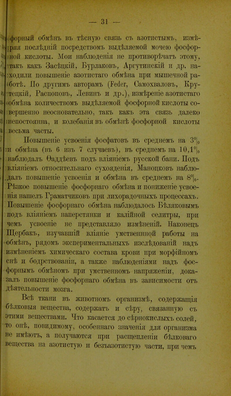 % (-форный обмѣнъ въ тѣсную связь съ азотистымъ, измѣ- [ряя послѣдній посредствомъ выдѣляемой мочею фосфор- Ц 1Н0Й кислоты. Мои наблюденія не противорѣчатъ этому, ітакъ какъ Засѣцкій, Бурлаковъ, Аргутинскій и др. на- % : ходили повышеніе азотпстаго обмѣна при мышечной ра- іботѣ. По другимъ авторамъ (Рейег, Самохваловъ, Кру- ^тецкій, Распоповъ, Левинъ и др.), измѣреніе азотистаго т-(обмѣна количествомъ выдѣляемой фосфорной кислоты со- вершение неосновательно, такъ какъ эта связь далеко Й Iнепостоянна, и колебанія въ обмѣнѣ фос(|)орной кислоты й весьма часты. } Повышеніе усвоенія фосфатовъ въ среднемъ на З^Іо 5 іи обмѣна (въ 6 изъ 7 случаевъ), въ среднемъ на 10Д°|о ^ набліодалъ Ѳаддѣевъ подъ вліяніемъ русской бани. Подъ ■ вліяніемъ относительнаго сухояденія, Маноцковъ набліо- I далъ повышеніе усвоенія и обмѣна въ среднемъ на 8^|о. Рѣзкое повышеніе фосфорнаго обмѣна и поииженіе усвое- нія нашелъ Граматчиковъ при лихорадочныхъ процессахъ. Повыпіеніе фосфорнаго обмѣна наблюдалось Бѣляковымъ подъ вліяніемъ наперстянки и калійной селитры, при чемъ усвоеніе не представляло измѣнепій. Наконецъ Щербакъ, изучавшій вліяніе умственнной работы на обмѣнъ, рядомъ экспериментальныхъ изслѣдованій надъ измѣненіемъ химическаго состава крови при морфійномъ снѣ и бодрствованіи, а таісже набліоденіями надъ фос- форнымъ обмѣномъ при умственномъ напряя^еніи, дока- залъ повышеніе фосфорнаго обмѣна въ зависимости отъ дѣятельности мозга. Всѣ ткани въ животномъ организмѣ, содержащія бѣлковыя вещества, содержатъ и сѣру, связанную съ этими веществами. Что касается до сѣрнокислыхъ солей, ■то онѣ, невидимому, особеннаго значенія для организма не имѣютъ, а получаются при расщепленіи бѣлковаго вещества на азотистую и безъазотистую части, при чемъ