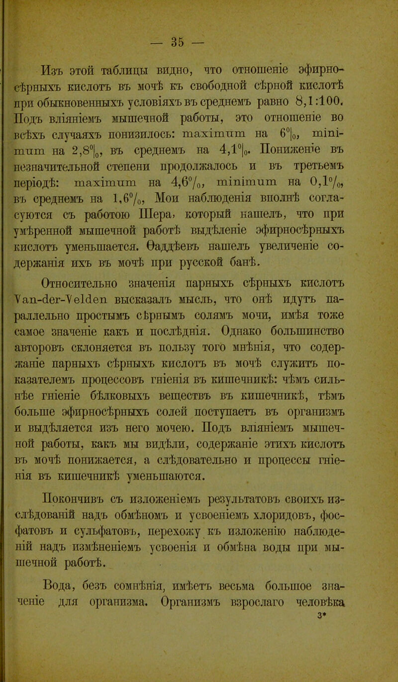 Изъ этой таблицы видно, что отношеніе эфирно- сѣрныхъ кислотъ въ мочѣ къ свободной сѣрной кислотѣ при обыкновенныхъ условіяхъ въ среднемъ равно 8,1:100. Подъ вліяніемъ мышечной работы, это отношеніе во всѣхъ случаяхъ понизилось: тахітпт на 6°|о, тіпі- тпт на 2,8''|о, въ среднемъ на 4,1°|о. Понижеше въ незначительной степени продолжалось и въ третьемъ періодѣ: тахітпт на 4,67о> тіпітит на ОД/о» въ среднемъ на 1Л°/о, Мои наблюденія вполнѣ согла- суются съ работою Шера, который кашелъ, что при умѣренной мышечной работѣ выдѣленіе эфирносѣрныхъ кислотъ уменьшается. Ѳаддѣевъ нашелъ увеличеніе со- держанія ихъ въ мочѣ при русской банѣ. Относительно значенія парныхъ сѣрныхъ кислотъ ■Уап-йег-^еШеп высказалъ іушсль, что онѣ идутъ па- раллельно простымъ сЬрнымъ солямъ мочи, имѣя тоже самое значеніе какъ и послѣднія. Однако большинство авторовъ склоняется въ пользу того мнѣнія, что содер- жаніе парныхъ сѣрныхъ кислотъ въ мочѣ служить по- казателемъ процессовъ гніенія въ кишечникѣ: чѣмъ силь- нѣе гніеніе бѣлковыхъ веш,ествъ въ кишечникѣ, тѣмъ больше эфирносѣрныхъ солей поступаетъ въ организмъ и выдѣляется изъ него мочею. Подъ вліяніемъ мышеч- ной работы, какъ мы видѣли, содержаніе этихъ кислотъ въ мочѣ понижается, а слѣдовательно и процессы гніе- иія въ кишечникѣ уменьшаются. Покончивъ съ излоя^еніемъ результатовъ своихъ из- слѣдованій надъ обмѣномъ и усвоеніемъ хлоридовъ, фос- фатовъ и сульфатовъ, перехожу къ изло;кенію наблюде- ній надъ измѣненіемъ усвоенія и обмѣна воды при мы- шечной работѣ. Вода, безъ сомнѣнія, имѣетъ весьма большое зиаг- ченіе для организма. Организмъ взрослаго человѣіса 3*
