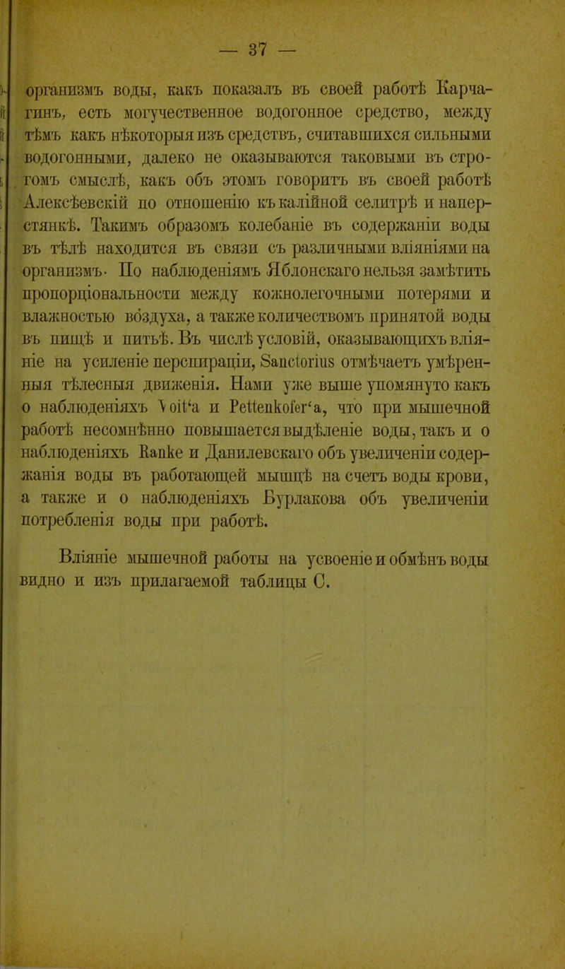 организмъ воды, какъ показалъ въ своей работѣ Карча- гіінъ, есть могучественное водогонное средство, мелсду тѣмъ какъ нѣкоторыяизъ средствъ, считавшихся сильными водогоішыми, далеко не оказываются таковыми въ стро- гомъ смыслѣ, какъ объ этомъ говорить въ своей работѣ Алексѣевскій по отношенію къкалійной селитрѣ инапер- стяикѣ. Такимъ образомъ колебаніе въ содержаніи воды въ тѣлѣ находится въ связи съ различными вліяніями на организмъ- По наблюденіямъ Яблонскаго нельзя замѣтить пропорціональности между кожнолегочными потерями и влажностью воздуха, а таклсеколичествомъ принятой воды въ пищѣ и питьѣ.Въ числѣ условій, оказывающихъвлія- ніе на усиленіе перспираціи, Заисіогіиз отмѣчаетъ ріѣрен- ныя тѣлесныя движенія. Нами у;ке выше упомянуто какъ о наблюденіяхъ \оіІ'а и РейепкоГег'а, что при мышечной работѣ несомнѣнно повышаетсявыдѣленіе воды,такъи о наблюденіяхъ Еапке и Данилевскаго объ увеличеніи содер- лсанія воды въ работаюш,ей мышцѣ на счетъ воды крови, а так;ке и о наблюдеиіяхъ Бурлакова объ увеличеніи потребленія воды при работѣ. Вліяніе мышечной работы на усвоеніе и обмѣнъ воды видно и изъ прилагаемой таблицы С.