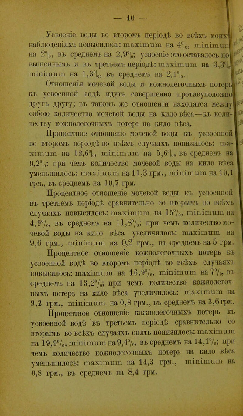 Усвоеніе воды во второмъ періодѣ во всѣхъ моихЦ шблюденіяхъ повысилось: тахітиш на 4°|о, тііііти]! на 2°|о, въ среднемъна 2,9%; усвоеиіе этооставалосык^! вышеннымъ и въ третьемъ иеріодѣ: тахітит на 8,8' шіпітит на ^З^, въ средиемъ на 2,1''|о. Отношенія мочевой воды и кожнолегочныхъ потері къ усвоенной водѣ идутъ совершенно противуположн: другъ другу; въ такомъ лее отношеніи находятся между собою количество мочевой воды на кило вѣса—къ коли- честву кожнолегочныхъ потерь на кило вѣса. Процентное отношеніе мочевой воды къ усвоенной во второмъ періодѣво всѣхъ случаяхъ понизилось: та- хітиш на 12,6*'1о, тіпітііт на 5^6°1о, въ среднемъ на 9,2|о: при чемъ количество мочевой воды на кило вѣеа уменьшилось: тахітит на 11,8 грм., тіпітит на 10,1 грм., въ среднемъ на 10,7 грм. Процентное отношеніе мочевой воды къ усвоенной въ третьемъ періодѣ сравнительно со вторьшъ во всѣхъ случаяхъ повысилось: тахітит на І57о> тіпітпт на 4,97о» въ среднемъ на 11,87о; при чемъ количество мо- чевой воды на кило вѣса увеличилось: тахітпт на 9,6 грм., пііпітит на 0,2 грм., въ среднемъ на 5 грм. Процентное отношеніе колшолегочныхъ потерь къ усвоенной водѣ во второмъ періодѣ во всѣхъ случаяхъ повысилось: тахітит на 16,97о, тіпітппі яаТ/о, въ среднемъ на 13,27о; при чемъ количество кожнолегоч- ныхъ потерь на кило вѣса реличилось: тахітит на 9,2 грм., тіпітпт на 0,8 грм., въ среднемъ на 3,6грм. Процентное отношеніе кожнолегочныхъ потерь къ усвоенной водѣ въ третьемъ періодѣ сравнительно со вторымъ во всѣхъ случаяхъ опять понизилось: тахітит на 19,97о,тіпітитна9,47о, въ среднемъ на 14,17о; при чемъ количество кожнолегочныхъ потерь на кило вѣса уменьшилось: тахітит на 14,3 грм., тіпітит на 0,8 грм., въ среднемъ на 8,4 грм.