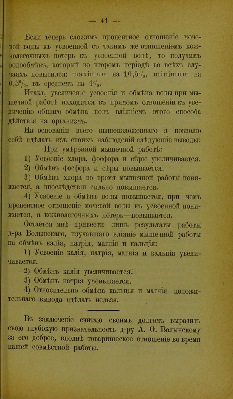 Если теперь сложимъ процентное отиошеніе моче- вой воды къ усвоенной съ такимъ же отношеніемъ кож- нолегочиыхъ потерь къ усвоенной водѣ, то получимъ водообмѣпъ, который во второмъ періодѣ во всѣхъ слу- чаяхъ повысился: тахітит на 10,57о? тіпітипі на 0,37о, въ средпемъ на 47о. Итакъ, увеличеніе усвоенія и обмѣна воды при мы- шечной работѣ находится въ прямомъ отношеніи къ уве- личенііо общаго обмѣна подъ вліяніемъ этого способа дѣйствія на организмъ. На основаніи всего вышеизложеннаго я позволю себѣ сдѣлать изъ свопхъ иабліоденій слѣдуіощіе выводы: При ріѣрениой мышечной работѣ: 1) Усвоеніе хлора, фосфора и сѣры увеличивается. 2) Обмѣнъ фосфора и сѣры повышается. 3) Обмѣнъ хлора во время мышечной работы пони- жается, а впослѣдствіи сильно повышается. 4) Усвоеніе и обмѣнъ воды повышается, при чемъ процентное отношеніе мочевой воды къ усвоенной пони- жается, а колснолегочныхъ потерь—повышается. Остается мпѣ привести липіь результаты работы д-ра Волынскаго, изучавшаго вліяніе мышечной работы на обмѣнъ калія, натрія, магнія и кальція: 1) Усвоеніе калія, натрія, магнія и кальція увели- чивается. 2) Обмѣнъ калія увеличивается. 3) Обмѣнъ натрія ріеньшается. 4) Относительно обмѣна кальція и магнія положи- тельнаго вывода сдѣлать нельзя. Въ заключеніе считаю своимъ долгомъ выразить свою глубокую признательность д-ру А. Ѳ. Волынскому за его доброе, вполнѣ товарищеское отношеніе во время напіей совмѣстной работы.