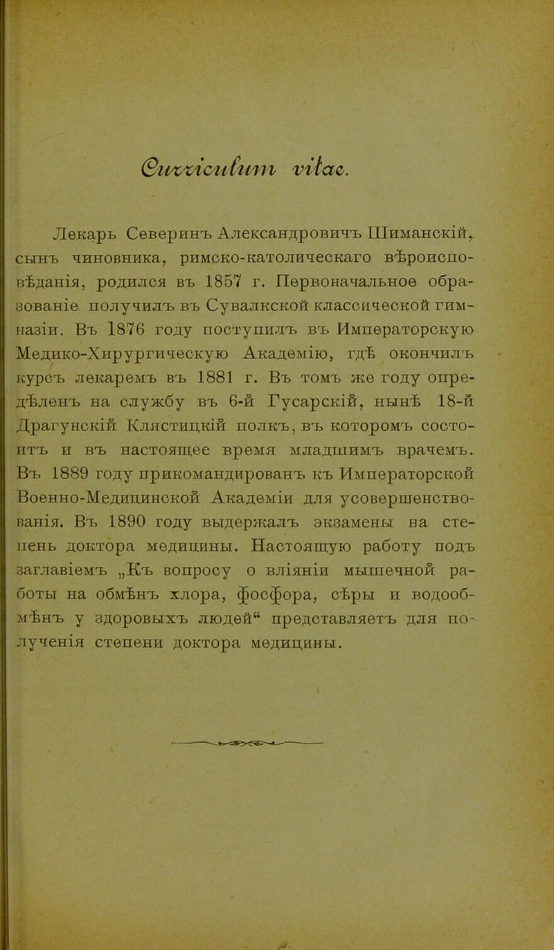 Лѳкарь Сѳверинъ Александровичъ Шиманокій, сыыъ чиновника, римско-католическаго вѣроиспо- вѣданія, родился въ 1857 г. Первоначальное обра- зованіе получилъ въ Сувалкской классической гим- ііазіи. Въ 1876 году посгупилъ въ Императорскую Медико-Хирургическую Академію, гдѣ окончилъ курсъ лѳкаремъ въ 1881 г. Въ томъ же году опре- дѣленъ на службу въ 6-й Гусарскій, нынѣ 18-й Драгунскій Клястицкій полкъ,въ которомъ состо- итъ и въ настоящее время младшимъ врачемъ. Въ 1889 году прикомандированъ къ Императорской Военно-Медицинской Академіи для усовершенство- ванія. Въ 1890 году выдержалъ экзамены на сте- пень доктора медицины. Настоящую работу подъ заглавіемъ „Къ вопросу о вліяніи мышечной ра- боты на обмѣнъ хлора, фосфора, сѣры и водооб- мѣнъ у здоровыхъ людей представляетъ для по- лученія степени доктора медицины.