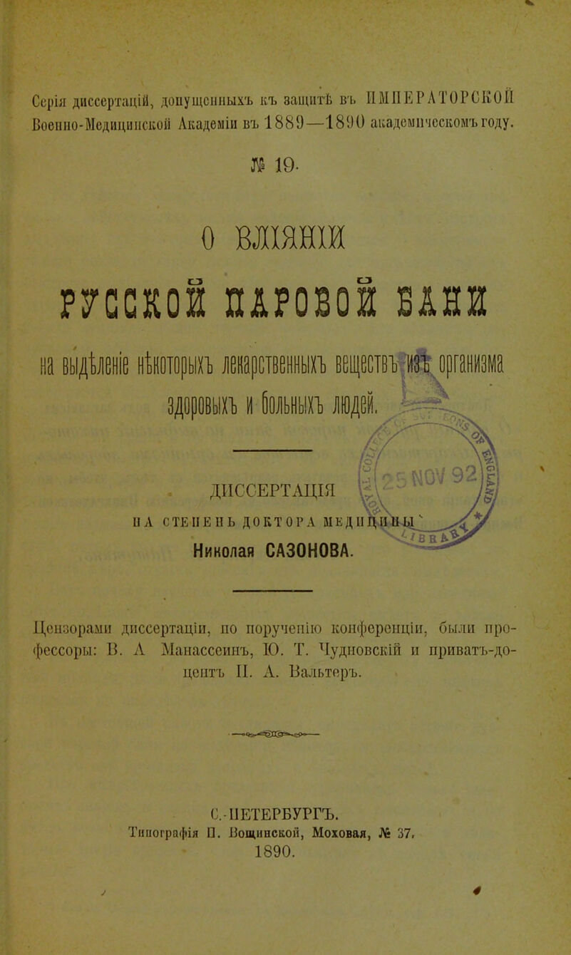 Ссріл дисссртацій, допущснііыхъ къ ааииітѣ ві. ИМПЕРАТОРСКОЙ Воеііио-Мсдициіісиоіі Лкадемііі въ 1889—1890 аі:адсмііческомъгоду. О ВЛІЯНІИ русской паровой бани ДИССЕРТАЦШ ил СТЕПЕНЬ ДОКТОРА МЕДІІІ^^] Николая САЗОНОВА. Ціпіоораші дііссертаціи, по поручепію коііфсрсііцііі, были ііро- фессоры: В. Л Манасссинъ, 10. Т. ^Іудііовскій и приватъ-до- цеіітъ II. А. Вальтеръ. С.ІІЕТЕРБУРГЪ. Тииоі'ра(|)ія П. Бощннсііон, Моховая, № 37> 1890. 4